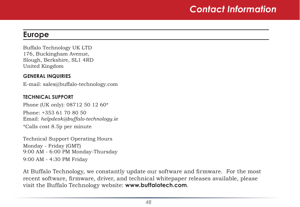 48Contact InformationEurope Buffalo Technology UK LTD176, Buckingham Avenue,Slough, Berkshire, SL1 4RDUnited KingdomGENERAL INQUIRIESE-mail: sales@buffalo-technology.comTECHNICAL SUPPORTPhone (UK only): 08712 50 12 60*Phone: +353 61 70 80 50Email: helpdesk@buffalo-technology.ie*Calls cost 8.5p per minuteTechnical Support Operating HoursMonday - Friday (GMT)9:00 AM - 6:00 PM Monday-Thursday9:00 AM - 4:30 PM FridayAt Buffalo Technology, we constantly update our software and rmware.  For the most recent software, rmware, driver, and technical whitepaper releases available, please visit the Buffalo Technology website: www.buffalotech.com.