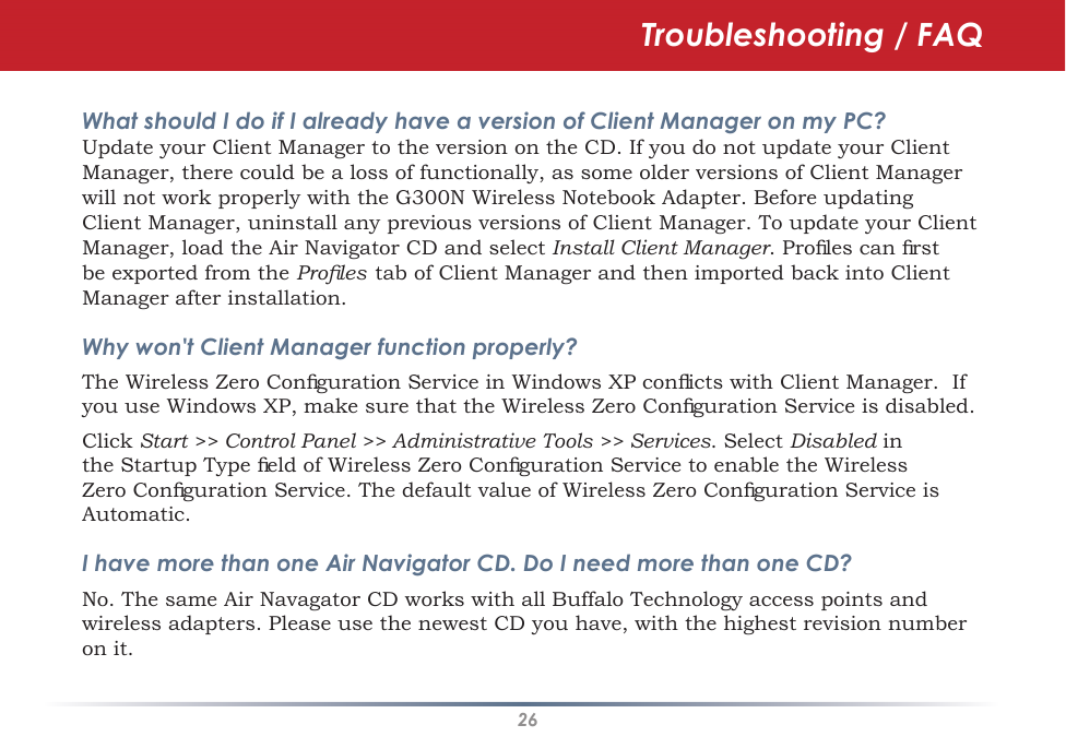 26Troubleshooting / FAQWhat should I do if I already have a version of Client Manager on my PC? Update your Client Manager to the version on the CD. If you do not update your Client Manager, there could be a loss of functionally, as some older versions of Client Manager will not work properly with the G300N Wireless Notebook Adapter. Before updating Client Manager, uninstall any previous versions of Client Manager. To update your Client Manager, load the Air Navigator CD and select Install Client Manager. Proﬁles can ﬁrst be exported from the Proﬁles  tab of Client Manager and then imported back into Client Manager after installation.Why won&apos;t Client Manager function properly? The Wireless Zero Conﬁguration Service in Windows XP conﬂicts with Client Manager.  If you use Windows XP, make sure that the Wireless Zero Conﬁguration Service is disabled. Click Start &gt;&gt; Control Panel &gt;&gt; Administrative Tools &gt;&gt; Services. Select Disabled in the Startup Type ﬁeld of Wireless Zero Conﬁguration Service to enable the Wireless Zero Conﬁguration Service. The default value of Wireless Zero Conﬁguration Service is Automatic.I have more than one Air Navigator CD. Do I need more than one CD? No. The same Air Navagator CD works with all Buffalo Technology access points and wireless adapters. Please use the newest CD you have, with the highest revision number on it.