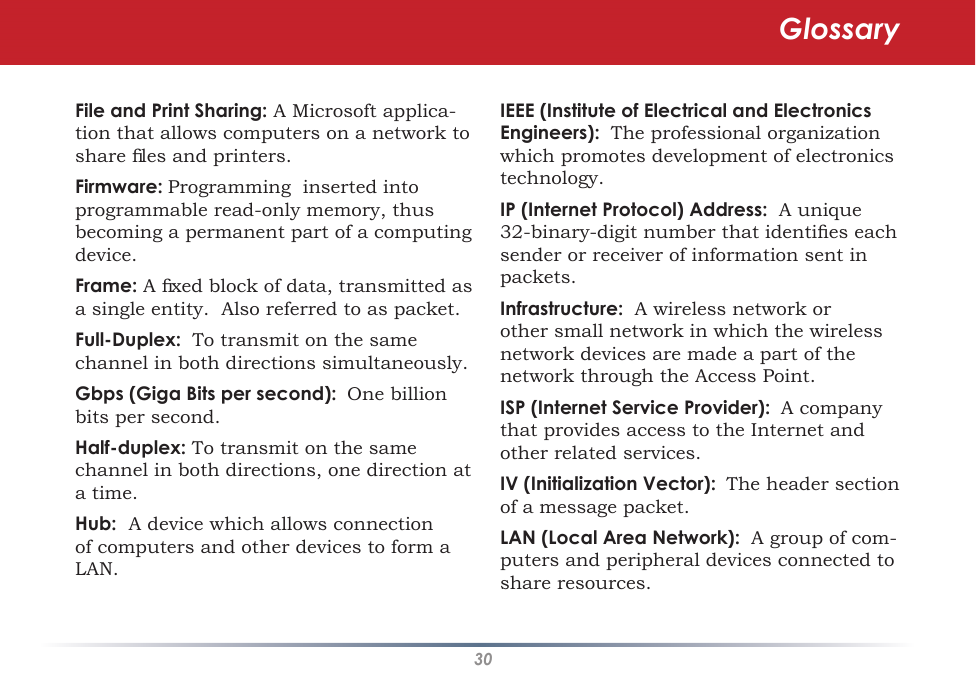 30IEEE (Institute of Electrical and Electronics Engineers):  The professional organization which promotes development of electronics technology.IP (Internet Protocol) Address:  A unique 32-binary-digit number that identiﬁes each sender or receiver of information sent in packets.Infrastructure:  A wireless network or other small network in which the wireless network devices are made a part of the network through the Access Point. ISP (Internet Service Provider): A company that provides access to the Internet and other related services. IV (Initialization Vector): The header section of a message packet. LAN (Local Area Network):  A group of com-puters and peripheral devices connected to share resources. File and Print Sharing: A Microsoft applica-tion that allows computers on a network to share ﬁles and printers. Firmware: Programming  inserted into programmable read-only memory, thus becoming a permanent part of a computing device.Frame: A ﬁxed block of data, transmitted as a single entity.  Also referred to as packet. Full-Duplex:  To transmit on the same channel in both directions simultaneously. Gbps (Giga Bits per second): One billion bits per second. Half-duplex: To transmit on the same channel in both directions, one direction at a time. Hub:  A device which allows connection of computers and other devices to form a LAN.Glossary