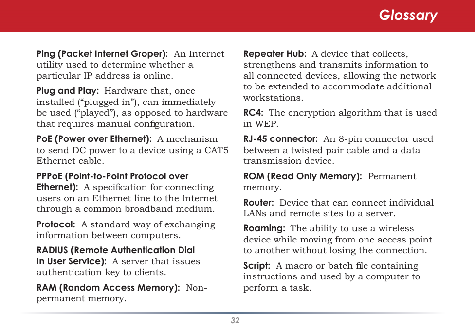 32Ping (Packet Internet Groper):  An Internet utility used to determine whether a particular IP address is online. Plug and Play: Hardware that, once installed (“plugged in”), can immediately be used (“played”), as opposed to hardware that requires manual conﬁguration. PoE (Power over Ethernet):  A mechanism to send DC power to a device using a CAT5 Ethernet cable. PPPoE (Point-to-Point Protocol over Ethernet):  A speciﬁcation for connecting users on an Ethernet line to the Internet through a common broadband medium. Protocol:  A standard way of exchanging information between computers. RADIUS (Remote Authentication Dial In User Service):  A server that issues authentication key to clients. RAM (Random Access Memory):  Non-permanent memory. Repeater Hub: A device that collects, strengthens and transmits information to all connected devices, allowing the network to be extended to accommodate additional workstations.RC4:  The encryption algorithm that is used in WEP.RJ-45 connector:  An 8-pin connector used between a twisted pair cable and a data transmission device. ROM (Read Only Memory):  Permanent memory.Router:  Device that can connect individual LANs and remote sites to a server. Roaming: The ability to use a wireless device while moving from one access point to another without losing the connection. Script:  A macro or batch ﬁle containing instructions and used by a computer to perform a task. Glossary