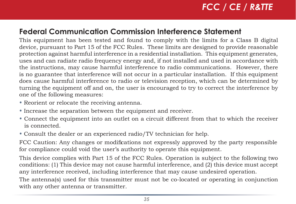 35Federal Communication Commission Interference StatementThis  equipment  has  been  tested  and  found  to  comply  with  the  limits  for  a  Class  B  digital device, pursuant to Part 15 of the FCC Rules.  These limits are designed to provide reasonable protection against harmful interference in a residential installation.  This equipment generates, uses and can radiate radio frequency energy and, if not installed and used in accordance with the instructions, may cause harmful interference to radio communications.  However, there is no guarantee that interference will not occur in a particular installation.  If this equipment does cause harmful interference to radio or television reception, which can be determined by turning the equipment off and on, the user is encouraged to try to correct the interference by one of the following measures:• Reorient or relocate the receiving antenna.• Increase the separation between the equipment and receiver.• Connect the equipment into an outlet on a circuit different from that to which the receiver is connected.• Consult the dealer or an experienced radio/TV technician for help.FCC Caution: Any changes or modiﬁcations not expressly approved by the party responsible for compliance could void the user’s authority to operate this equipment.This device complies with Part 15 of the FCC Rules. Operation is subject to the following two conditions: (1) This device may not cause harmful interference, and (2) this device must accept any interference received, including interference that may cause undesired operation.The antenna(s) used for this transmitter must not be co-located or operating in conjunction with any other antenna or transmitter.FCC / CE / R&amp;TTE