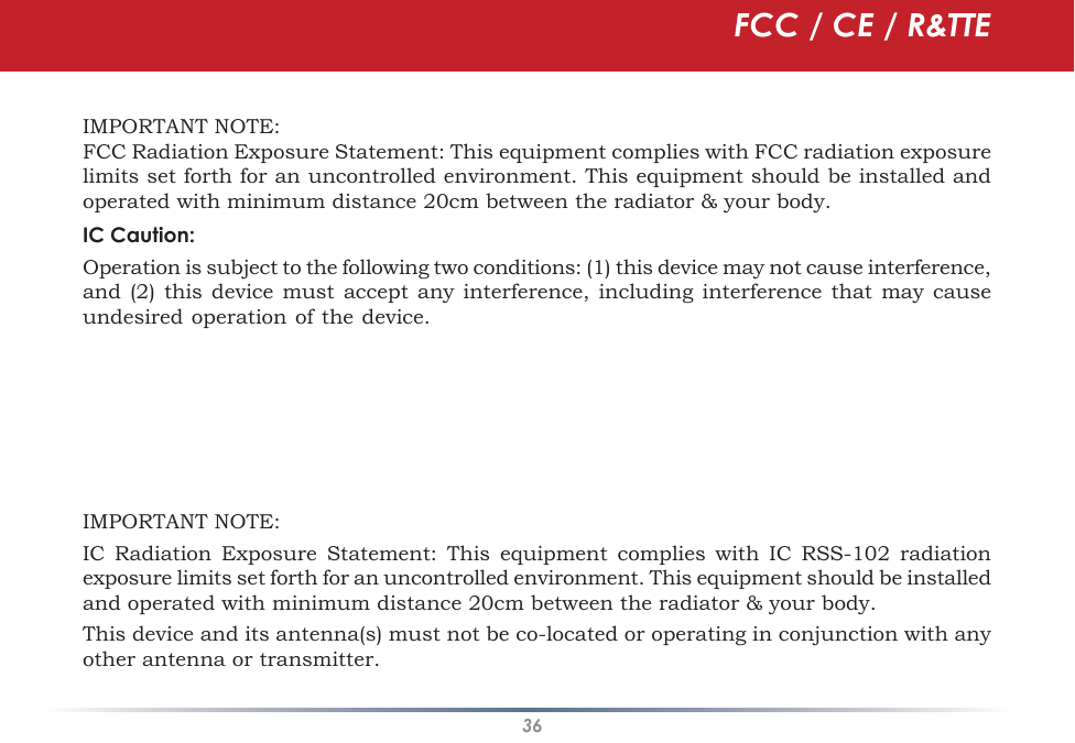 36IMPORTANT NOTE:FCC Radiation Exposure Statement: This equipment complies with FCC radiation exposure limits set forth for an uncontrolled environment. This equipment should be installed and operated with minimum distance 20cm between the radiator &amp; your body.IC Caution:Operation is subject to the following two conditions: (1) this device may not cause interference, and (2) this device  must  accept any interference, including  interference  that may cause undesired operation of the device.  To reduce potential radio interference to other users, the antenna type and its gain should be so chosen that the equivalent isotropically radiated power (EIRP)  is not more than that required for successful communication.   This device has been designed to operate with an antenna having a maximum gain of 2.0 dBi. Antenna having a higher gain is strictly prohibited per regulations of Industry Canada. The required antenna impedance is 50 ohms.  To reduce potential radio interference to other users, the antenna type and its gain should be so chosen that the equivalent isotropically radiated power (e.i.r.p.) is not more than that permitted for successful communication.IMPORTANT NOTE:IC  Radiation  Exposure  Statement: This  equipment  complies  with  IC  RSS-102  radiation exposure limits set forth for an uncontrolled environment. This equipment should be installed and operated with minimum distance 20cm between the radiator &amp; your body.This device and its antenna(s) must not be co-located or operating in conjunction with any other antenna or transmitter.FCC / CE / R&amp;TTE
