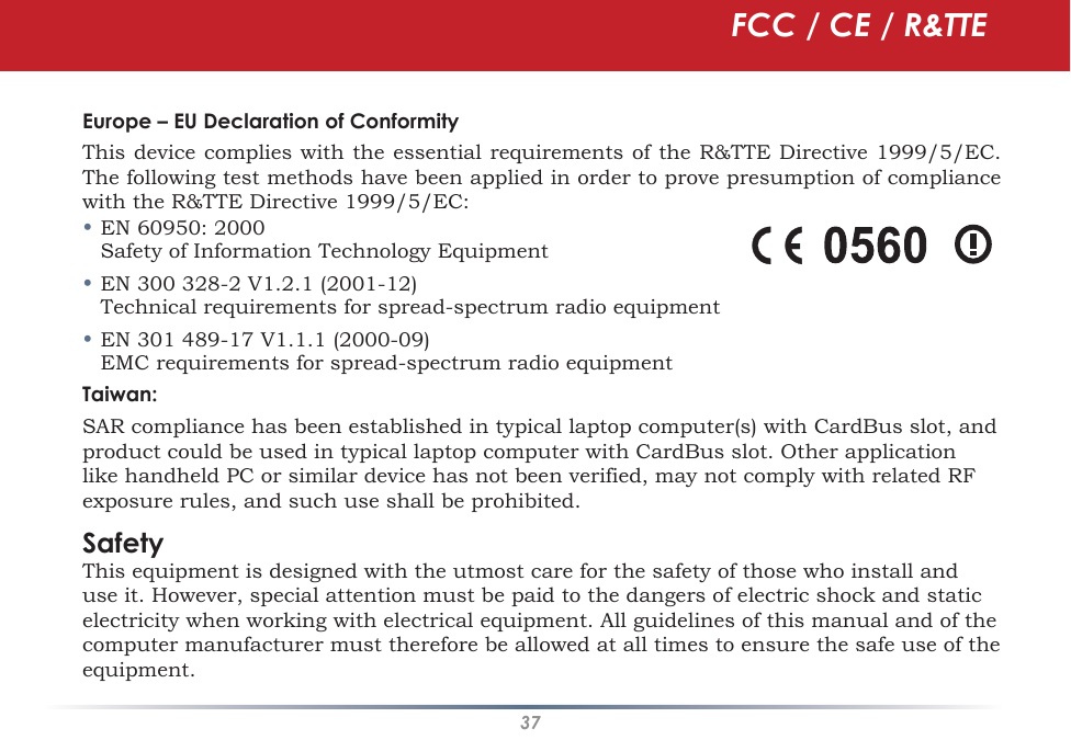 37Europe – EU Declaration of ConformityThis device complies with the essential requirements of the R&amp;TTE Directive 1999/5/EC. The following test methods have been applied in order to prove presumption of compliance with the R&amp;TTE Directive 1999/5/EC:•EN 60950: 2000 Safety of Information Technology Equipment•EN 300 328-2 V1.2.1 (2001-12) Technical requirements for spread-spectrum radio equipment•EN 301 489-17 V1.1.1 (2000-09) EMC requirements for spread-spectrum radio equipmentTaiwan:SAR compliance has been established in typical laptop computer(s) with CardBus slot, and product could be used in typical laptop computer with CardBus slot. Other application like handheld PC or similar device has not been verified, may not comply with related RF exposure rules, and such use shall be prohibited. SafetyThis equipment is designed with the utmost care for the safety of those who install and use it. However, special attention must be paid to the dangers of electric shock and static electricity when working with electrical equipment. All guidelines of this manual and of the computer manufacturer must therefore be allowed at all times to ensure the safe use of the equipment.FCC / CE / R&amp;TTE