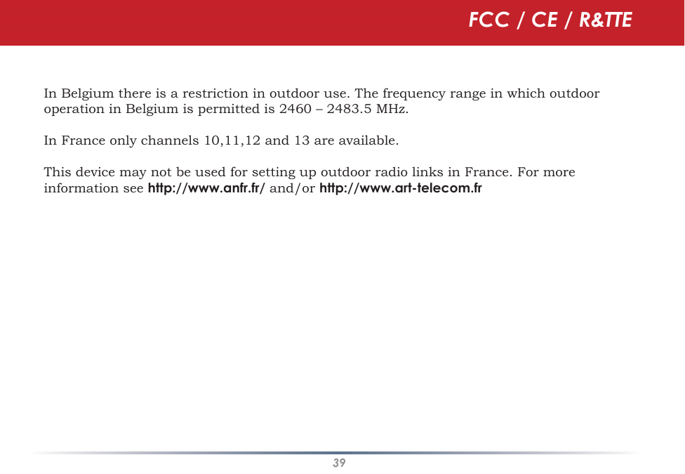 39In Belgium there is a restriction in outdoor use. The frequency range in which outdoor operation in Belgium is permitted is 2460 – 2483.5 MHz.In France only channels 10,11,12 and 13 are available.This device may not be used for setting up outdoor radio links in France. For more information see http://www.anfr.fr/ and/or http://www.art-telecom.frFCC / CE / R&amp;TTE