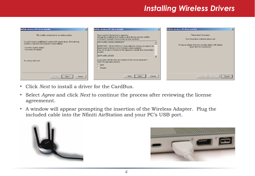 4•Click Next to install a driver for the CardBus.•Select Agree and click Next to continue the process after reviewing the license agreemennt.•A window will appear prompting the insertion of the Wireless Adapter.  Plug the included cable into the Nfiniti AirStation and your PC’s USB port.Installing Wireless Drivers
