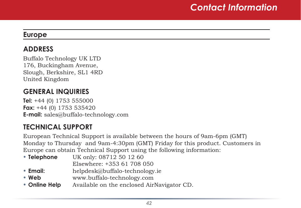 42Contact InformationEuropeADDRESSBuffalo Technology UK LTD176, Buckingham Avenue,Slough, Berkshire, SL1 4RDUnited KingdomGENERAL INQUIRIESTel: +44 (0) 1753 555000Fax: +44 (0) 1753 535420E-mail: sales@buffalo-technology.comTECHNICAL SUPPORTEuropean Technical Support is available between the hours of 9am-6pm (GMT) Monday to Thursday  and 9am-4:30pm (GMT) Friday for this product. Customers in Europe can obtain Technical Support using the following information:•Telephone UK only: 08712 50 12 60    Elsewhere: +353 61 708 050•Email: helpdesk@buffalo-technology.ie•Web www.buffalo-technology.com•Online Help Available on the enclosed AirNavigator CD.