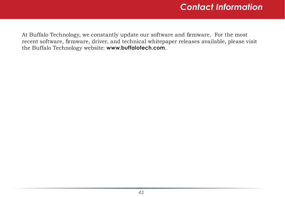 43At Buffalo Technology, we constantly update our software and ﬁrmware.  For the most recent software, ﬁrmware, driver, and technical whitepaper releases available, please visit the Buffalo Technology website: www.buffalotech.com.Contact Information