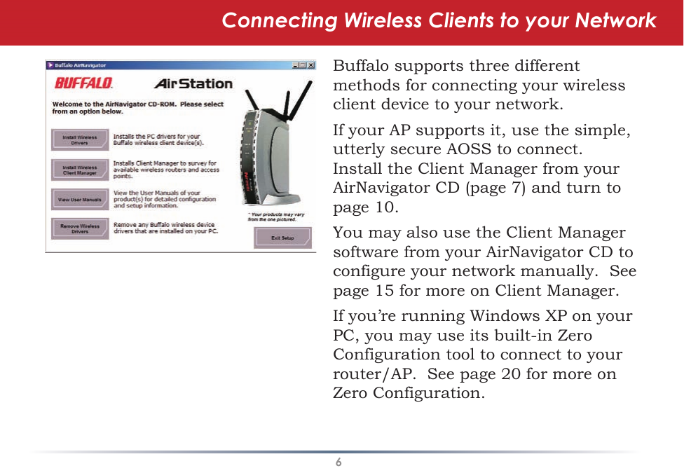 6Connecting Wireless Clients to your NetworkBuffalo supports three different methods for connecting your wireless client device to your network.If your AP supports it, use the simple, utterly secure AOSS to connect.Install the Client Manager from your AirNavigator CD (page 7) and turn to page 10.You may also use the Client Manager software from your AirNavigator CD to configure your network manually.  See page 15 for more on Client Manager.If you’re running Windows XP on your PC, you may use its built-in Zero Configuration tool to connect to your router/AP.  See page 20 for more on Zero Configuration.