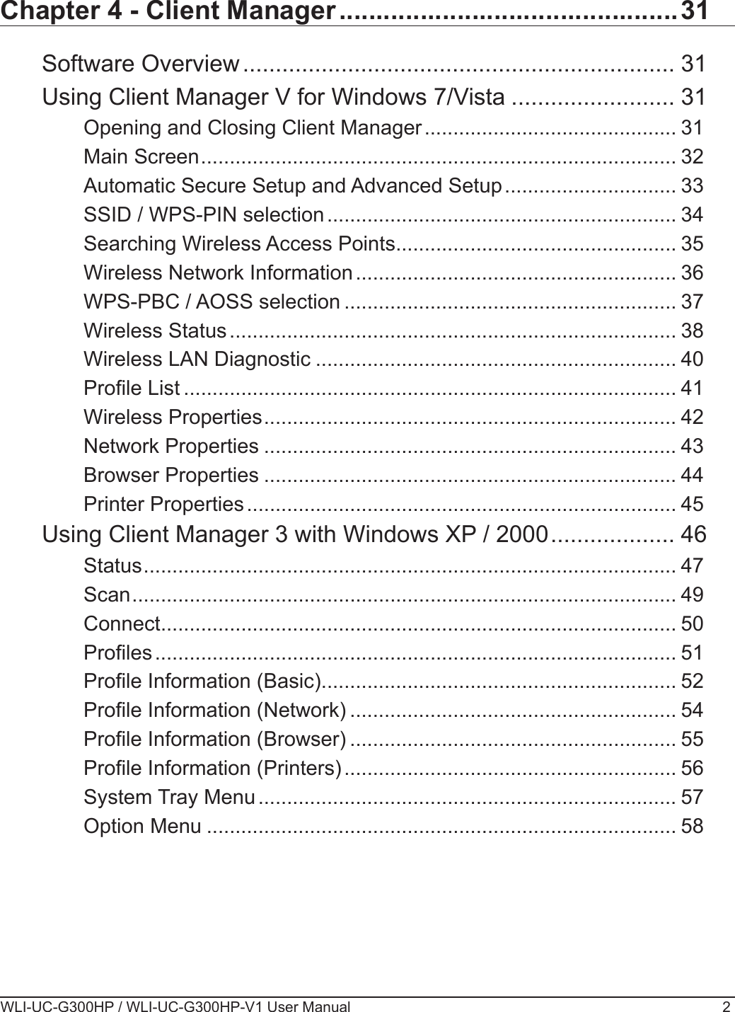 WLI-UC-G300HP / WLI-UC-G300HP-V1 User Manual 2Chapter 4 - Client Manager ..............................................31Software Overview .................................................................. 31Using Client Manager V for Windows 7/Vista ......................... 31Opening and Closing Client Manager ............................................ 31Main Screen ................................................................................... 32Automatic Secure Setup and Advanced Setup .............................. 33SSID / WPS-PIN selection ............................................................. 34Searching Wireless Access Points ................................................. 35Wireless Network Information ........................................................ 36WPS-PBC / AOSS selection .......................................................... 37Wireless Status .............................................................................. 38Wireless LAN Diagnostic ............................................................... 40Prole List ...................................................................................... 41Wireless Properties ........................................................................ 42Network Properties ........................................................................ 43Browser Properties ........................................................................ 44Printer Properties ........................................................................... 45Using Client Manager 3 with Windows XP / 2000 ................... 46Status ............................................................................................. 47Scan ............................................................................................... 49Connect .......................................................................................... 50Proles ........................................................................................... 51Prole Information (Basic) .............................................................. 52Prole Information (Network) ......................................................... 54Prole Information (Browser) ......................................................... 55Prole Information (Printers) .......................................................... 56System Tray Menu ......................................................................... 57Option Menu .................................................................................. 58