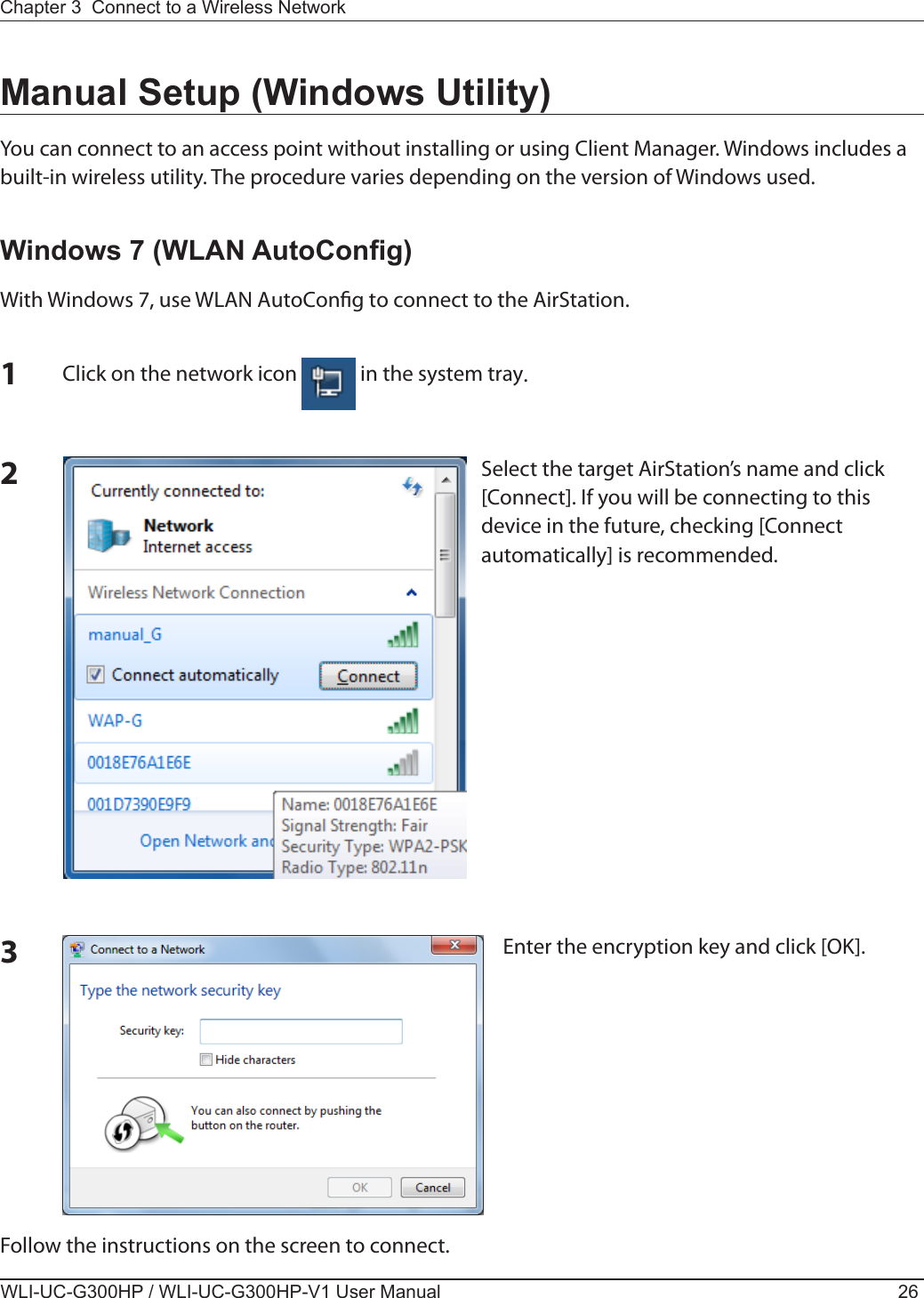 WLI-UC-G300HP / WLI-UC-G300HP-V1 User Manual 26Chapter 3  Connect to a Wireless Network Manual Setup (Windows Utility)You can connect to an access point without installing or using Client Manager. Windows includes a built-in wireless utility. The procedure varies depending on the version of Windows used.Windows 7 (WLAN AutoCong)With Windows 7, use WLAN AutoCong to connect to the AirStation.1Click on the network icon   in the system tray.2Select the target AirStation’s name and click [Connect]. If you will be connecting to this device in the future, checking [Connect automatically] is recommended.3Enter the encryption key and click [OK]. Follow the instructions on the screen to connect.