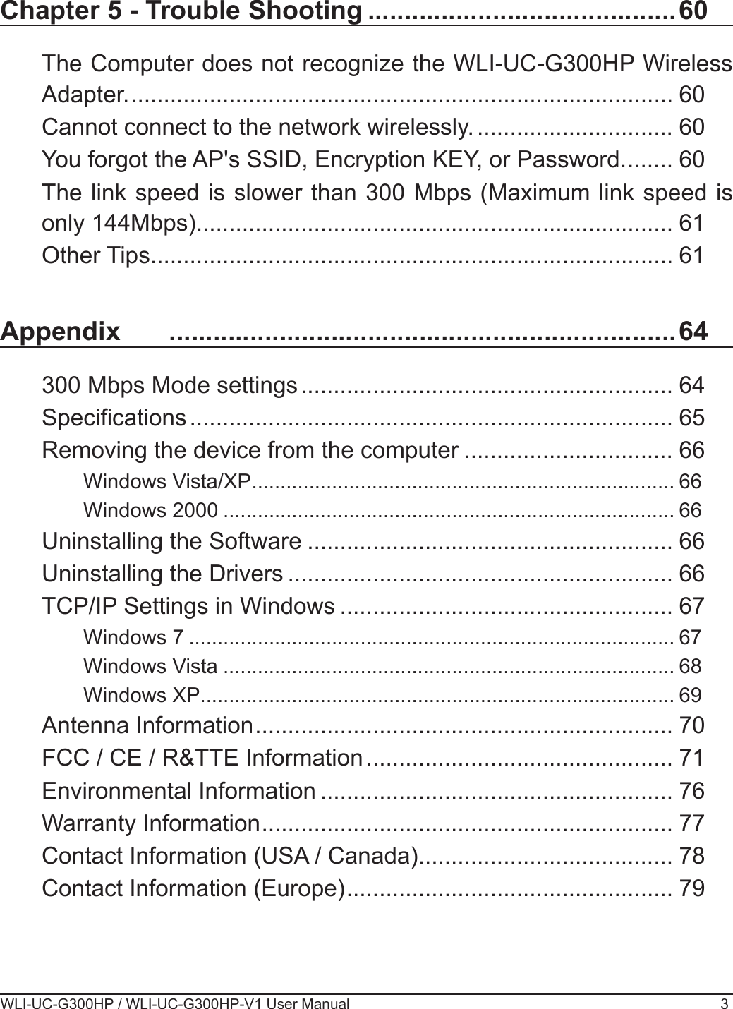 WLI-UC-G300HP / WLI-UC-G300HP-V1 User Manual 3Chapter 5 - Trouble Shooting ..........................................60The Computer does not recognize the WLI-UC-G300HP Wireless Adapter. ................................................................................... 60Cannot connect to the network wirelessly. .............................. 60You forgot the AP&apos;s SSID, Encryption KEY, or Password. ....... 60The link speed is slower than 300 Mbps (Maximum link speed is only 144Mbps). ........................................................................ 61Other Tips ................................................................................ 61Appendix   .....................................................................64300 Mbps Mode settings ......................................................... 64Specications .......................................................................... 65Removing the device from the computer ................................ 66Windows Vista/XP .......................................................................... 66Windows 2000 ............................................................................... 66Uninstalling the Software ........................................................ 66Uninstalling the Drivers ........................................................... 66TCP/IP Settings in Windows ................................................... 67Windows 7 ..................................................................................... 67Windows Vista ............................................................................... 68Windows XP ................................................................................... 69Antenna Information ................................................................ 70FCC / CE / R&amp;TTE Information ............................................... 71Environmental Information ...................................................... 76Warranty Information ............................................................... 77Contact Information (USA / Canada) ....................................... 78Contact Information (Europe) .................................................. 79