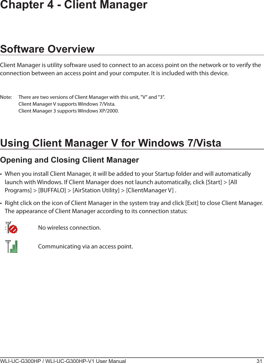WLI-UC-G300HP / WLI-UC-G300HP-V1 User Manual 31Chapter 4 - Client ManagerSoftware OverviewClient Manager is utility software used to connect to an access point on the network or to verify the connection between an access point and your computer. It is included with this device. Note:  There are two versions of Client Manager with this unit, &quot;V&quot; and &quot;3&quot;.  Client Manager V supports Windows 7/Vista.  Client Manager 3 supports Windows XP/2000.Using Client Manager V for Windows 7/VistaOpening and Closing Client Manager•  When you install Client Manager, it will be added to your Startup folder and will automatically launch with Windows. If Client Manager does not launch automatically, click [Start] &gt; [All Programs] &gt; [BUFFALO] &gt; [AirStation Utility] &gt; [ClientManager V] .•  Right click on the icon of Client Manager in the system tray and click [Exit] to close Client Manager.  The appearance of Client Manager according to its connection status:  :    No wireless connection.       Communicating via an access point.