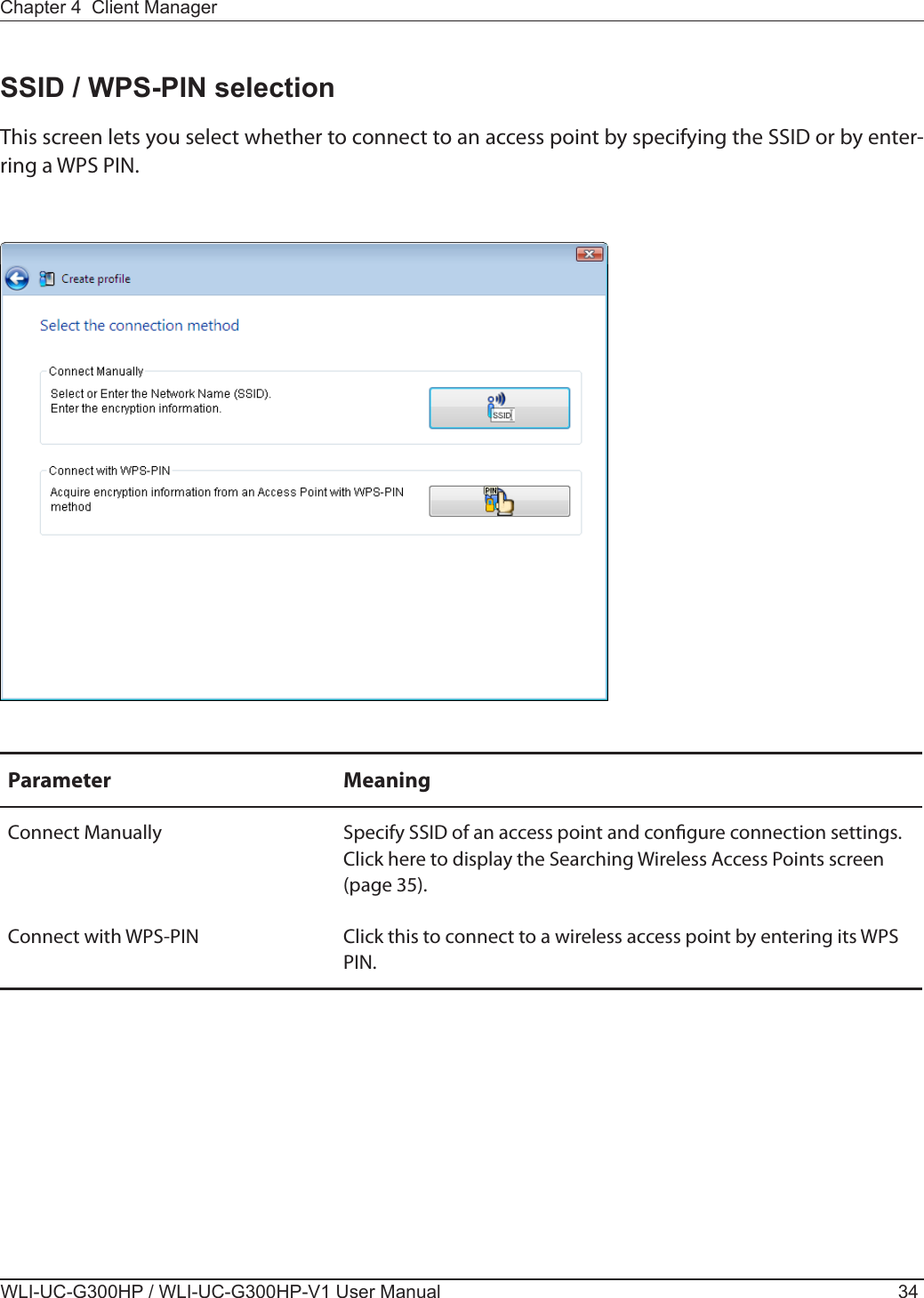 WLI-UC-G300HP / WLI-UC-G300HP-V1 User Manual 34Chapter 4  Client ManagerParameter MeaningConnect Manually Specify SSID of an access point and congure connection settings.Click here to display the Searching Wireless Access Points screen (page 35).Connect with WPS-PIN Click this to connect to a wireless access point by entering its WPS PIN.SSID / WPS-PIN selectionThis screen lets you select whether to connect to an access point by specifying the SSID or by enter-ring a WPS PIN.