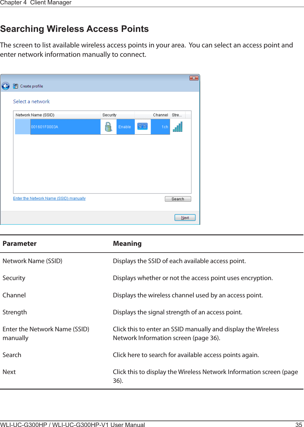 Chapter 4  Client ManagerWLI-UC-G300HP / WLI-UC-G300HP-V1 User Manual 35Parameter MeaningNetwork Name (SSID) Displays the SSID of each available access point.Security Displays whether or not the access point uses encryption.Channel Displays the wireless channel used by an access point.Strength Displays the signal strength of an access point.Enter the Network Name (SSID) manuallyClick this to enter an SSID manually and display the Wireless Network Information screen (page 36).Search Click here to search for available access points again.Next Click this to display the Wireless Network Information screen (page 36).Searching Wireless Access PointsThe screen to list available wireless access points in your area.  You can select an access point and enter network information manually to connect.