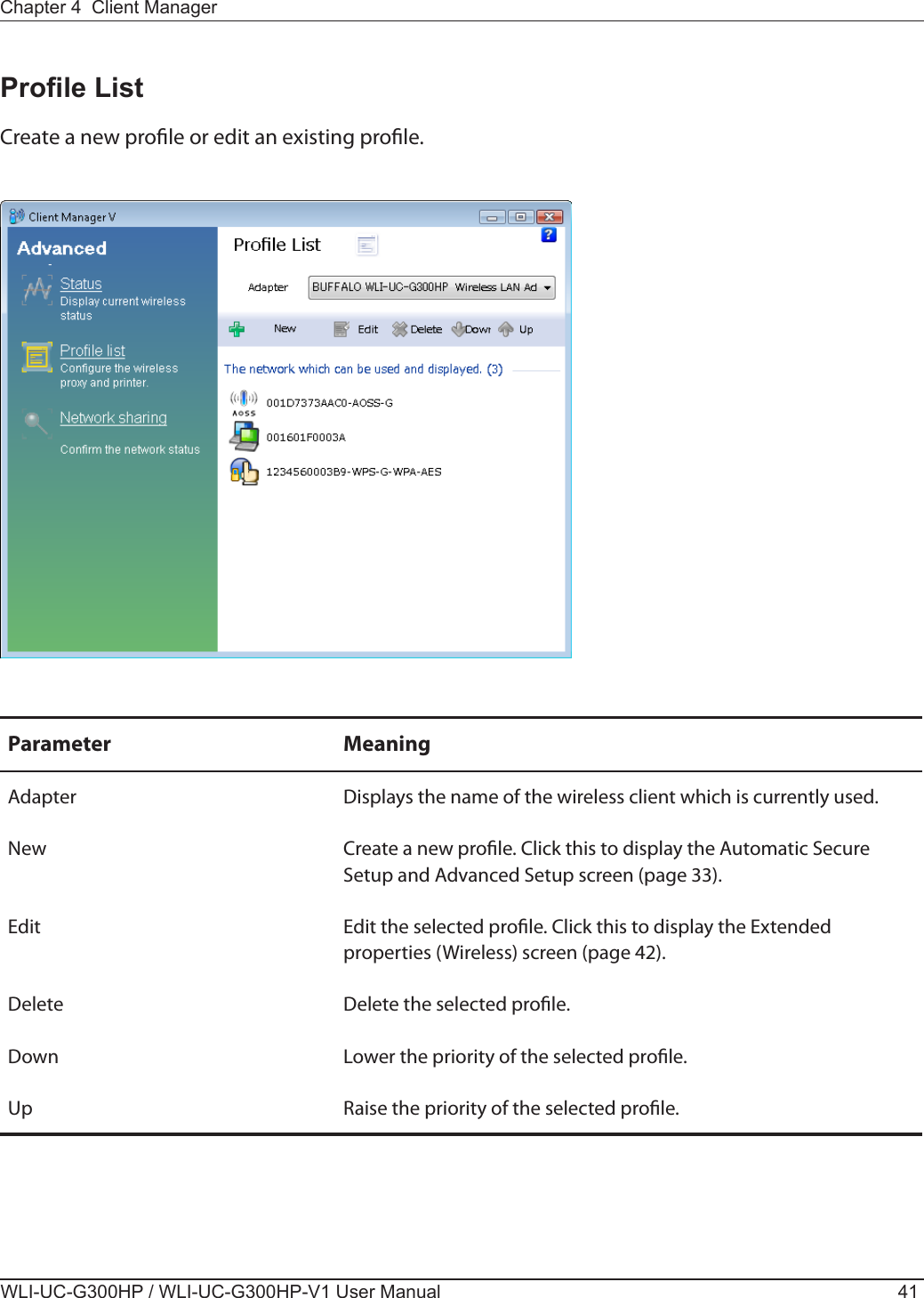 Chapter 4  Client ManagerWLI-UC-G300HP / WLI-UC-G300HP-V1 User Manual 41Prole ListCreate a new prole or edit an existing prole.Parameter MeaningAdapter Displays the name of the wireless client which is currently used.New Create a new prole. Click this to display the Automatic Secure Setup and Advanced Setup screen (page 33).Edit Edit the selected prole. Click this to display the Extended properties (Wireless) screen (page 42).Delete Delete the selected prole.Down Lower the priority of the selected prole.Up Raise the priority of the selected prole.