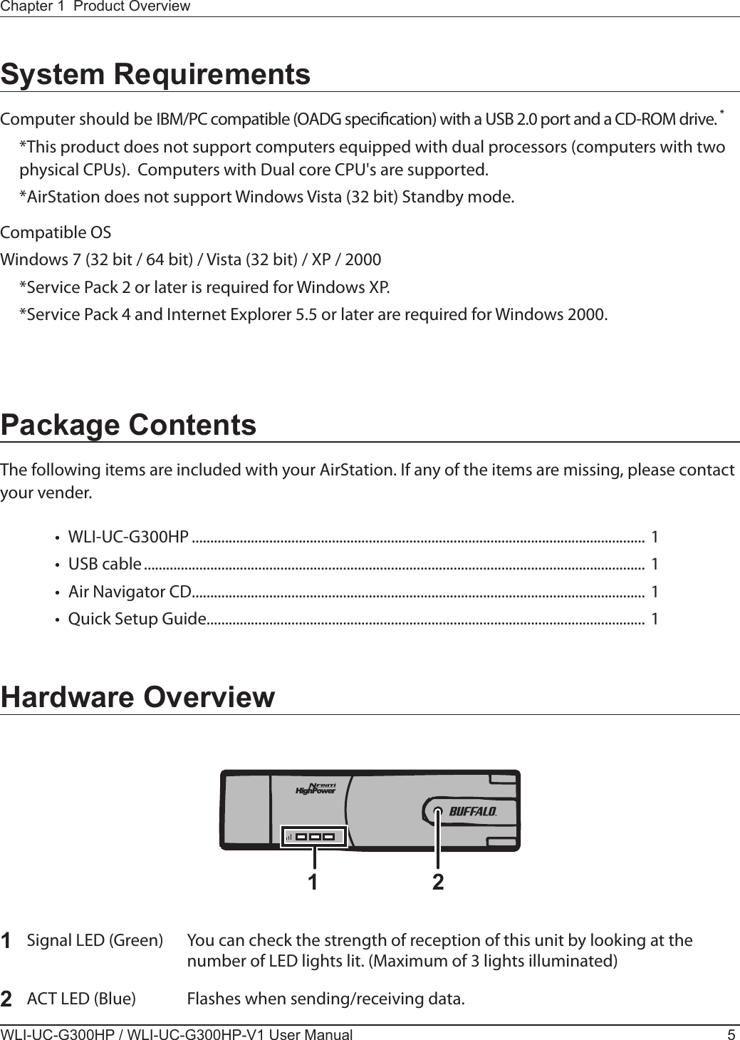 HighPower1 2Chapter 1  Product OverviewWLI-UC-G300HP / WLI-UC-G300HP-V1 User Manual 5Package ContentsThe following items are included with your AirStation. If any of the items are missing, please contact your vender.•  WLI-UC-G300HP ........................................................................................................................... 1 •  USB cable ........................................................................................................................................ 1•  Air Navigator CD ........................................................................................................................... 1•  Quick Setup Guide....................................................................................................................... 1System RequirementsComputer should be IBM/PC compatible (OADG specication) with a USB 2.0 port and a CD-ROM drive. *  *This product does not support computers equipped with dual processors (computers with two physical CPUs).  Computers with Dual core CPU&apos;s are supported.  *AirStation does not support Windows Vista (32 bit) Standby mode.Compatible OSWindows 7 (32 bit / 64 bit) / Vista (32 bit) / XP / 2000  *Service Pack 2 or later is required for Windows XP.  *Service Pack 4 and Internet Explorer 5.5 or later are required for Windows 2000.Hardware Overview1  Signal LED (Green)  You can check the strength of reception of this unit by looking at the      number of LED lights lit. (Maximum of 3 lights illuminated)2  ACT LED (Blue)  Flashes when sending/receiving data.