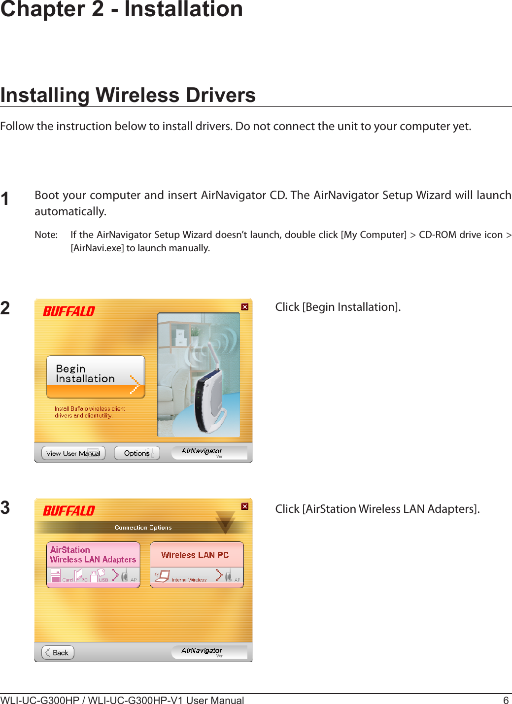 WLI-UC-G300HP / WLI-UC-G300HP-V1 User Manual 6Chapter 2 - InstallationInstalling Wireless DriversFollow the instruction below to install drivers. Do not connect the unit to your computer yet.12Boot your computer and insert AirNavigator CD. The AirNavigator Setup Wizard will launch automatically.Note:  If the AirNavigator Setup Wizard doesn’t launch, double click [My Computer] &gt; CD-ROM drive icon &gt; [AirNavi.exe] to launch manually.Click [Begin Installation].3Click [AirStation Wireless LAN Adapters].