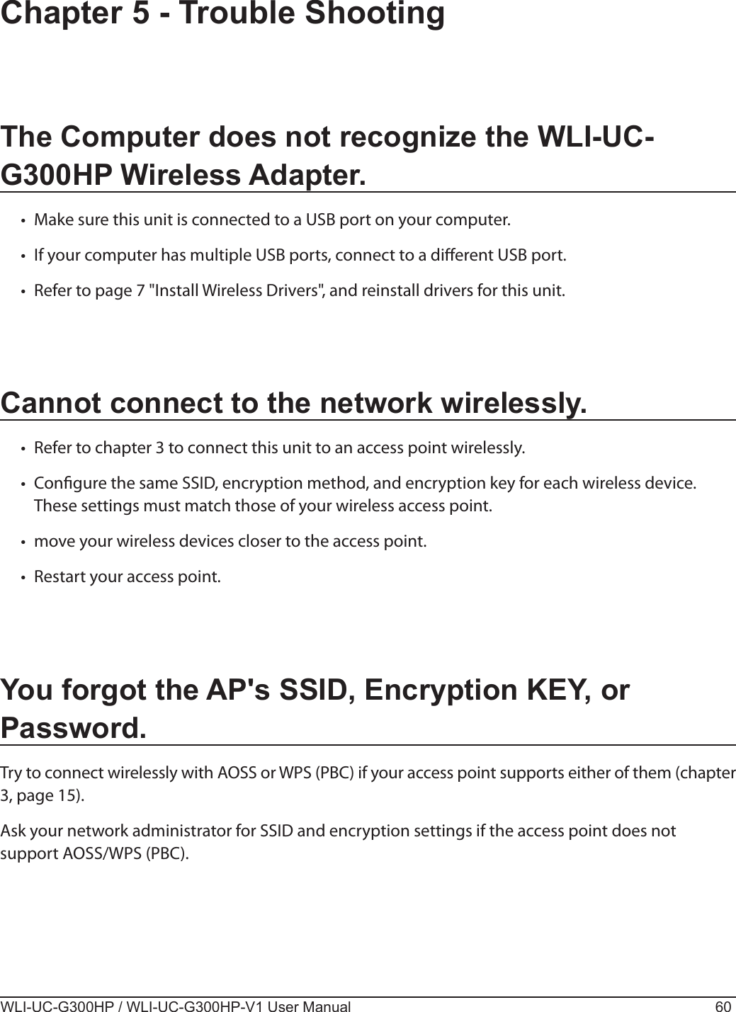 WLI-UC-G300HP / WLI-UC-G300HP-V1 User Manual 60Chapter 5 - Trouble ShootingThe Computer does not recognize the WLI-UC-G300HP Wireless Adapter.•  Make sure this unit is connected to a USB port on your computer.•  If your computer has multiple USB ports, connect to a dierent USB port.•  Refer to page 7 &quot;Install Wireless Drivers&quot;, and reinstall drivers for this unit.Cannot connect to the network wirelessly.•  Refer to chapter 3 to connect this unit to an access point wirelessly.•  Congure the same SSID, encryption method, and encryption key for each wireless device. These settings must match those of your wireless access point.•  move your wireless devices closer to the access point.•  Restart your access point.You forgot the AP&apos;s SSID, Encryption KEY, or Password.Try to connect wirelessly with AOSS or WPS (PBC) if your access point supports either of them (chapter 3, page 15).Ask your network administrator for SSID and encryption settings if the access point does not support AOSS/WPS (PBC).