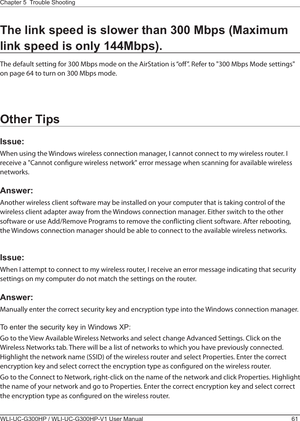 Chapter 5  Trouble ShootingWLI-UC-G300HP / WLI-UC-G300HP-V1 User Manual 61The link speed is slower than 300 Mbps (Maximum link speed is only 144Mbps).The default setting for 300 Mbps mode on the AirStation is “o”. Refer to &quot;300 Mbps Mode settings&quot; on page 64 to turn on 300 Mbps mode.Other TipsIssue:When using the Windows wireless connection manager, I cannot connect to my wireless router. I receive a &quot;Cannot congure wireless network&quot; error message when scanning for available wireless networks.Answer:Another wireless client software may be installed on your computer that is taking control of the wireless client adapter away from the Windows connection manager. Either switch to the other software or use Add/Remove Programs to remove the conicting client software. After rebooting, the Windows connection manager should be able to connect to the available wireless networks.Issue:When I attempt to connect to my wireless router, I receive an error message indicating that security settings on my computer do not match the settings on the router.Answer: Manually enter the correct security key and encryption type into the Windows connection manager.To enter the security key in Windows XP:Go to the View Available Wireless Networks and select change Advanced Settings. Click on the Wireless Networks tab. There will be a list of networks to which you have previously connected.  Highlight the network name (SSID) of the wireless router and select Properties. Enter the correct encryption key and select correct the encryption type as congured on the wireless router.Go to the Connect to Network, right-click on the name of the network and click Properties. Highlight the name of your network and go to Properties. Enter the correct encryption key and select correct the encryption type as congured on the wireless router. 
