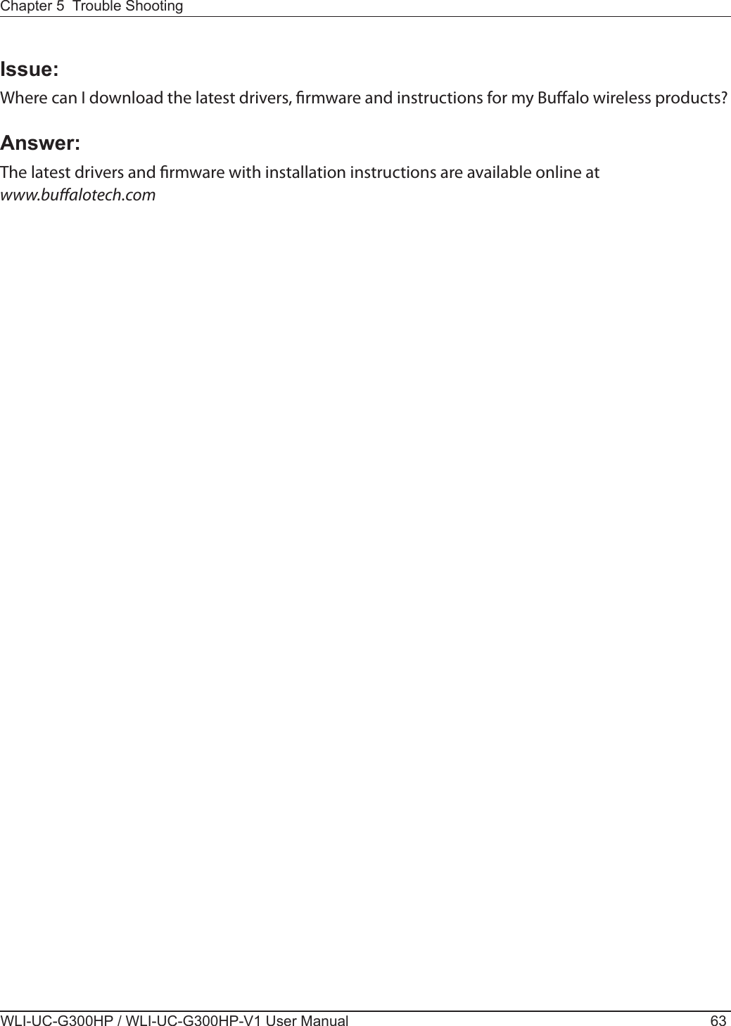 Chapter 5  Trouble ShootingWLI-UC-G300HP / WLI-UC-G300HP-V1 User Manual 63Issue: Where can I download the latest drivers, rmware and instructions for my Bualo wireless products?Answer:   The latest drivers and rmware with installation instructions are available online at www.bualotech.com