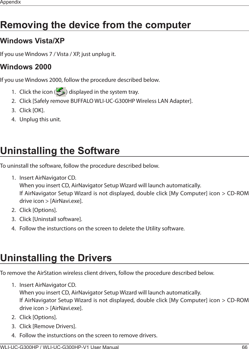 WLI-UC-G300HP / WLI-UC-G300HP-V1 User Manual 66AppendixRemoving the device from the computerWindows Vista/XPIf you use Windows 7 / Vista / XP, just unplug it.Windows 2000If you use Windows 2000, follow the procedure described below.  1.  Click the icon (        ) displayed in the system tray.  2.  Click [Safely remove BUFFALO WLI-UC-G300HP Wireless LAN Adapter].  3.  Click [OK].  4.  Unplug this unit.Uninstalling the SoftwareTo uninstall the software, follow the procedure described below.  1.  Insert AirNavigator CD.    When you insert CD, AirNavigator Setup Wizard will launch automatically.    If AirNavigator Setup Wizard is not displayed, double click [My Computer] icon &gt; CD-ROM drive icon &gt; [AirNavi.exe].  2.  Click [Options].  3.  Click [Uninstall software].  4.  Follow the insturctions on the screen to delete the Utility software.Uninstalling the DriversTo remove the AirStation wireless client drivers, follow the procedure described below.  1.  Insert AirNavigator CD.    When you insert CD, AirNavigator Setup Wizard will launch automatically.    If AirNavigator Setup Wizard is not displayed, double click [My Computer] icon &gt; CD-ROM drive icon &gt; [AirNavi.exe].  2.  Click [Options].  3.  Click [Remove Drivers].  4.  Follow the insturctions on the screen to remove drivers.
