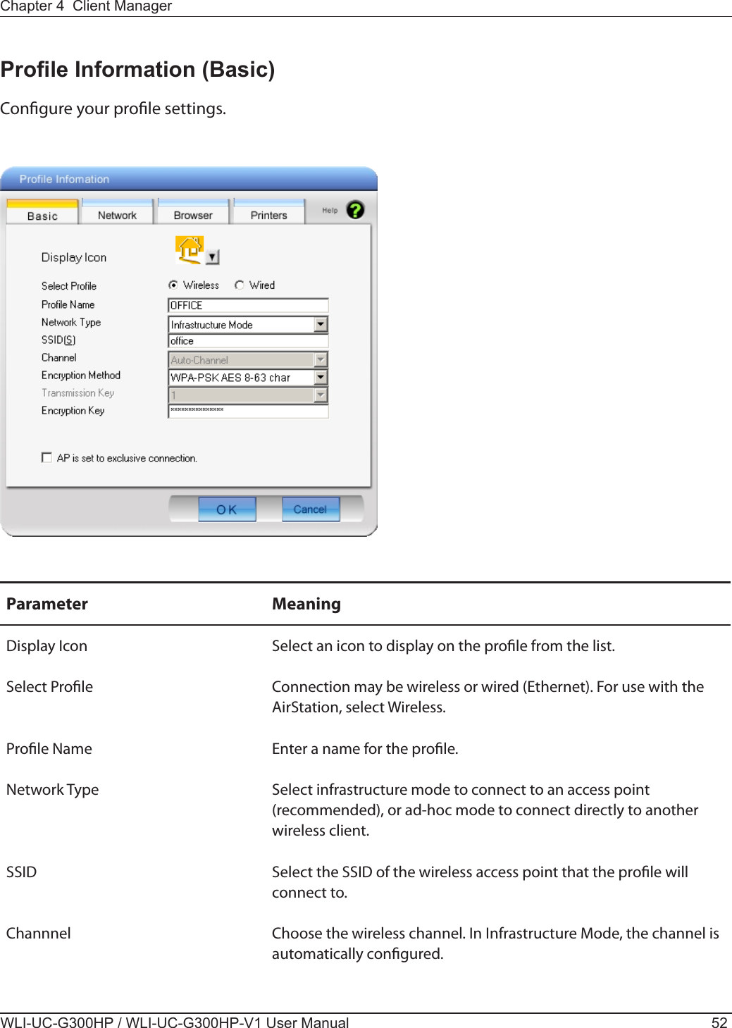 WLI-UC-G300HP / WLI-UC-G300HP-V1 User Manual 52Chapter 4  Client ManagerProle Information (Basic)Congure your prole settings.Parameter MeaningDisplay Icon Select an icon to display on the prole from the list.Select Prole Connection may be wireless or wired (Ethernet). For use with the AirStation, select Wireless.Prole Name Enter a name for the prole.Network Type Select infrastructure mode to connect to an access point (recommended), or ad-hoc mode to connect directly to another wireless client.SSID Select the SSID of the wireless access point that the prole will connect to.Channnel Choose the wireless channel. In Infrastructure Mode, the channel is automatically congured.