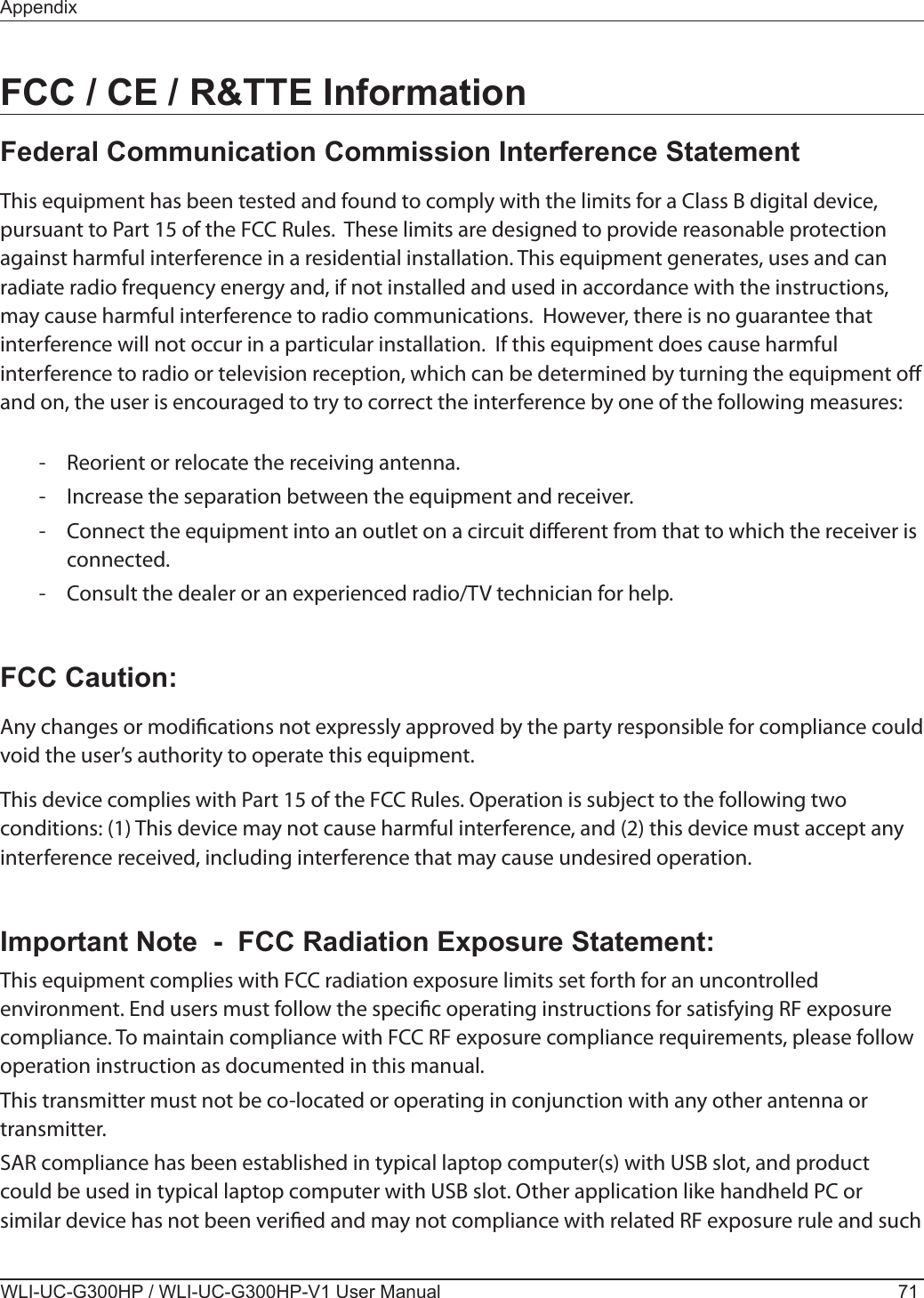 AppendixWLI-UC-G300HP / WLI-UC-G300HP-V1 User Manual 71FCC / CE / R&amp;TTE InformationFederal Communication Commission Interference StatementThis equipment has been tested and found to comply with the limits for a Class B digital device, pursuant to Part 15 of the FCC Rules.  These limits are designed to provide reasonable protection against harmful interference in a residential installation. This equipment generates, uses and can radiate radio frequency energy and, if not installed and used in accordance with the instructions, may cause harmful interference to radio communications.  However, there is no guarantee that interference will not occur in a particular installation.  If this equipment does cause harmful interference to radio or television reception, which can be determined by turning the equipment o and on, the user is encouraged to try to correct the interference by one of the following measures:  -  Reorient or relocate the receiving antenna.  -  Increase the separation between the equipment and receiver.  -  Connect the equipment into an outlet on a circuit dierent from that to which the receiver is    connected.  -  Consult the dealer or an experienced radio/TV technician for help.FCC Caution:Any changes or modications not expressly approved by the party responsible for compliance could void the user’s authority to operate this equipment.This device complies with Part 15 of the FCC Rules. Operation is subject to the following two conditions: (1) This device may not cause harmful interference, and (2) this device must accept any interference received, including interference that may cause undesired operation.Important Note  -  FCC Radiation Exposure Statement:This equipment complies with FCC radiation exposure limits set forth for an uncontrolled environment. End users must follow the specic operating instructions for satisfying RF exposure compliance. To maintain compliance with FCC RF exposure compliance requirements, please follow operation instruction as documented in this manual.This transmitter must not be co-located or operating in conjunction with any other antenna or transmitter.SAR compliance has been established in typical laptop computer(s) with USB slot, and product could be used in typical laptop computer with USB slot. Other application like handheld PC or similar device has not been veried and may not compliance with related RF exposure rule and such 
