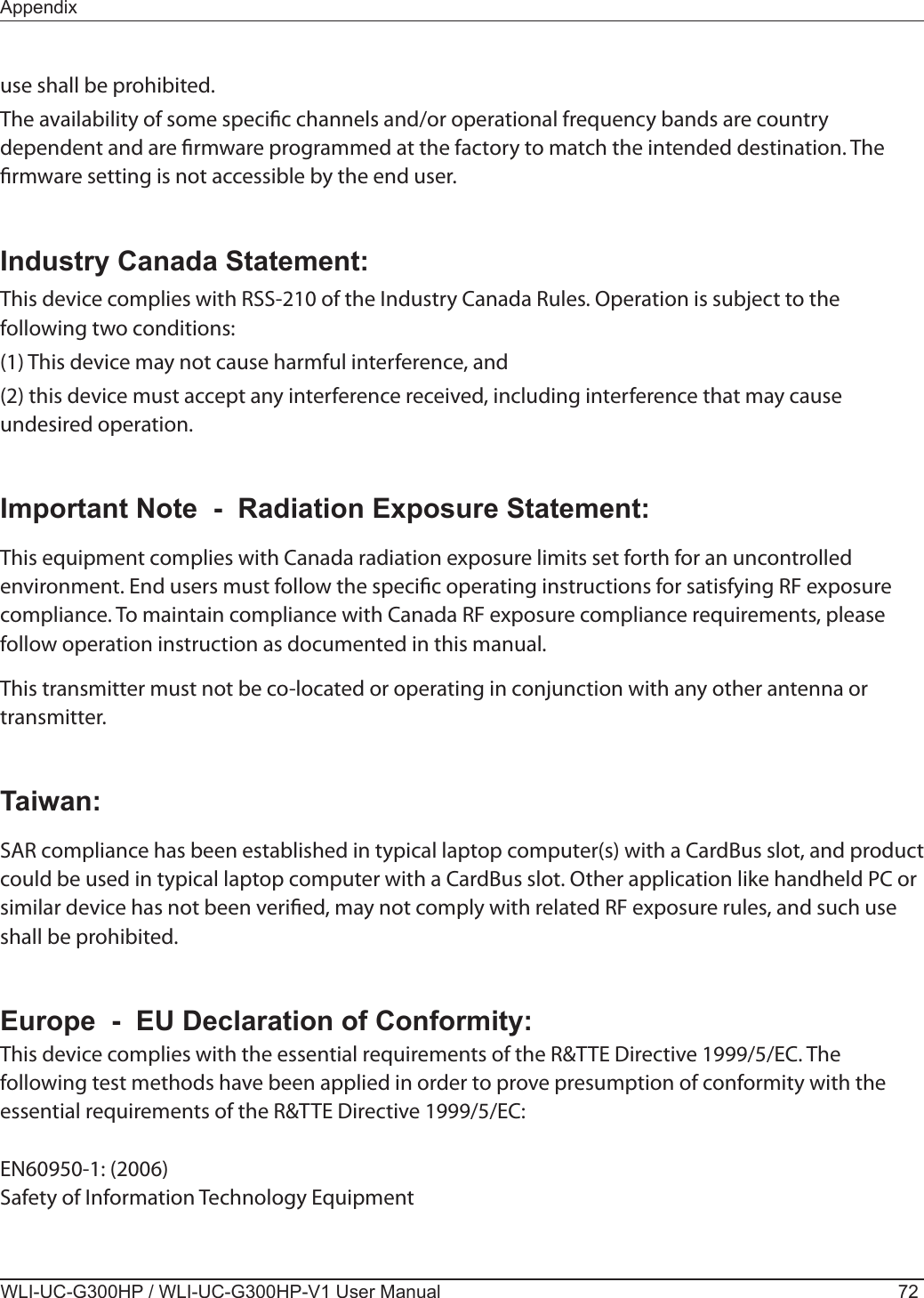 WLI-UC-G300HP / WLI-UC-G300HP-V1 User Manual 72Appendixuse shall be prohibited.The availability of some specic channels and/or operational frequency bands are country dependent and are rmware programmed at the factory to match the intended destination. The rmware setting is not accessible by the end user.Industry Canada Statement:This device complies with RSS-210 of the Industry Canada Rules. Operation is subject to the following two conditions: (1) This device may not cause harmful interference, and (2) this device must accept any interference received, including interference that may cause undesired operation.Important Note  -  Radiation Exposure Statement:This equipment complies with Canada radiation exposure limits set forth for an uncontrolled environment. End users must follow the specic operating instructions for satisfying RF exposure compliance. To maintain compliance with Canada RF exposure compliance requirements, please follow operation instruction as documented in this manual.This transmitter must not be co-located or operating in conjunction with any other antenna or transmitter.Taiwan:SAR compliance has been established in typical laptop computer(s) with a CardBus slot, and product could be used in typical laptop computer with a CardBus slot. Other application like handheld PC or similar device has not been veried, may not comply with related RF exposure rules, and such use shall be prohibited.Europe  -  EU Declaration of Conformity:This device complies with the essential requirements of the R&amp;TTE Directive 1999/5/EC. The following test methods have been applied in order to prove presumption of conformity with the essential requirements of the R&amp;TTE Directive 1999/5/EC:EN60950-1: (2006)Safety of Information Technology Equipment