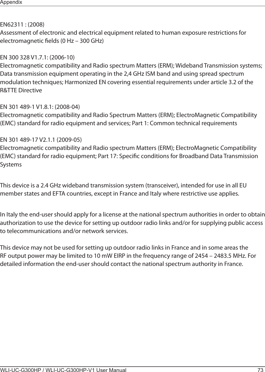 AppendixWLI-UC-G300HP / WLI-UC-G300HP-V1 User Manual 73EN62311 : (2008)Assessment of electronic and electrical equipment related to human exposure restrictions for electromagnetic elds (0 Hz – 300 GHz)EN 300 328 V1.7.1: (2006-10)Electromagnetic compatibility and Radio spectrum Matters (ERM); Wideband Transmission systems; Data transmission equipment operating in the 2,4 GHz ISM band and using spread spectrum modulation techniques; Harmonized EN covering essential requirements under article 3.2 of the R&amp;TTE DirectiveEN 301 489-1 V1.8.1: (2008-04)Electromagnetic compatibility and Radio Spectrum Matters (ERM); ElectroMagnetic Compatibility (EMC) standard for radio equipment and services; Part 1: Common technical requirementsEN 301 489-17 V2.1.1 (2009-05) Electromagnetic compatibility and Radio spectrum Matters (ERM); ElectroMagnetic Compatibility (EMC) standard for radio equipment; Part 17: Specic conditions for Broadband Data Transmission SystemsThis device is a 2.4 GHz wideband transmission system (transceiver), intended for use in all EU member states and EFTA countries, except in France and Italy where restrictive use applies.In Italy the end-user should apply for a license at the national spectrum authorities in order to obtain authorization to use the device for setting up outdoor radio links and/or for supplying public access to telecommunications and/or network services.This device may not be used for setting up outdoor radio links in France and in some areas the RF output power may be limited to 10 mW EIRP in the frequency range of 2454 – 2483.5 MHz. For detailed information the end-user should contact the national spectrum authority in France.