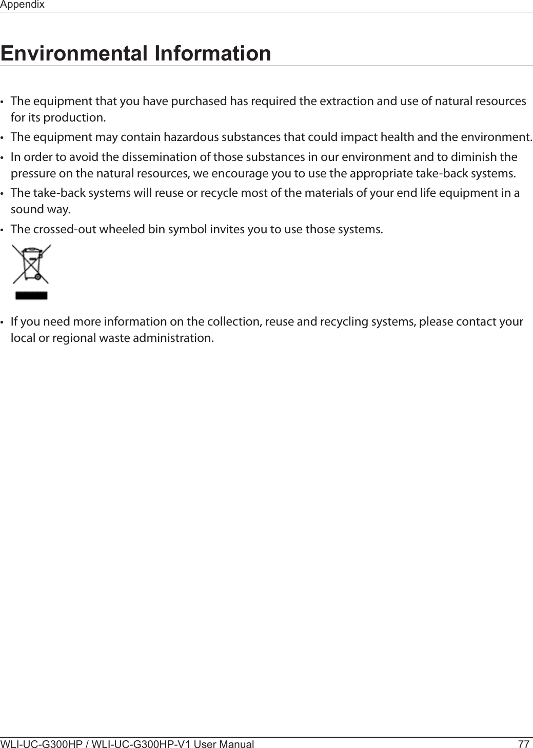 AppendixWLI-UC-G300HP / WLI-UC-G300HP-V1 User Manual 77Environmental Information•  The equipment that you have purchased has required the extraction and use of natural resources for its production.•  The equipment may contain hazardous substances that could impact health and the environment.•  In order to avoid the dissemination of those substances in our environment and to diminish the pressure on the natural resources, we encourage you to use the appropriate take-back systems.•  The take-back systems will reuse or recycle most of the materials of your end life equipment in a sound way.•  The crossed-out wheeled bin symbol invites you to use those systems.•  If you need more information on the collection, reuse and recycling systems, please contact your local or regional waste administration.