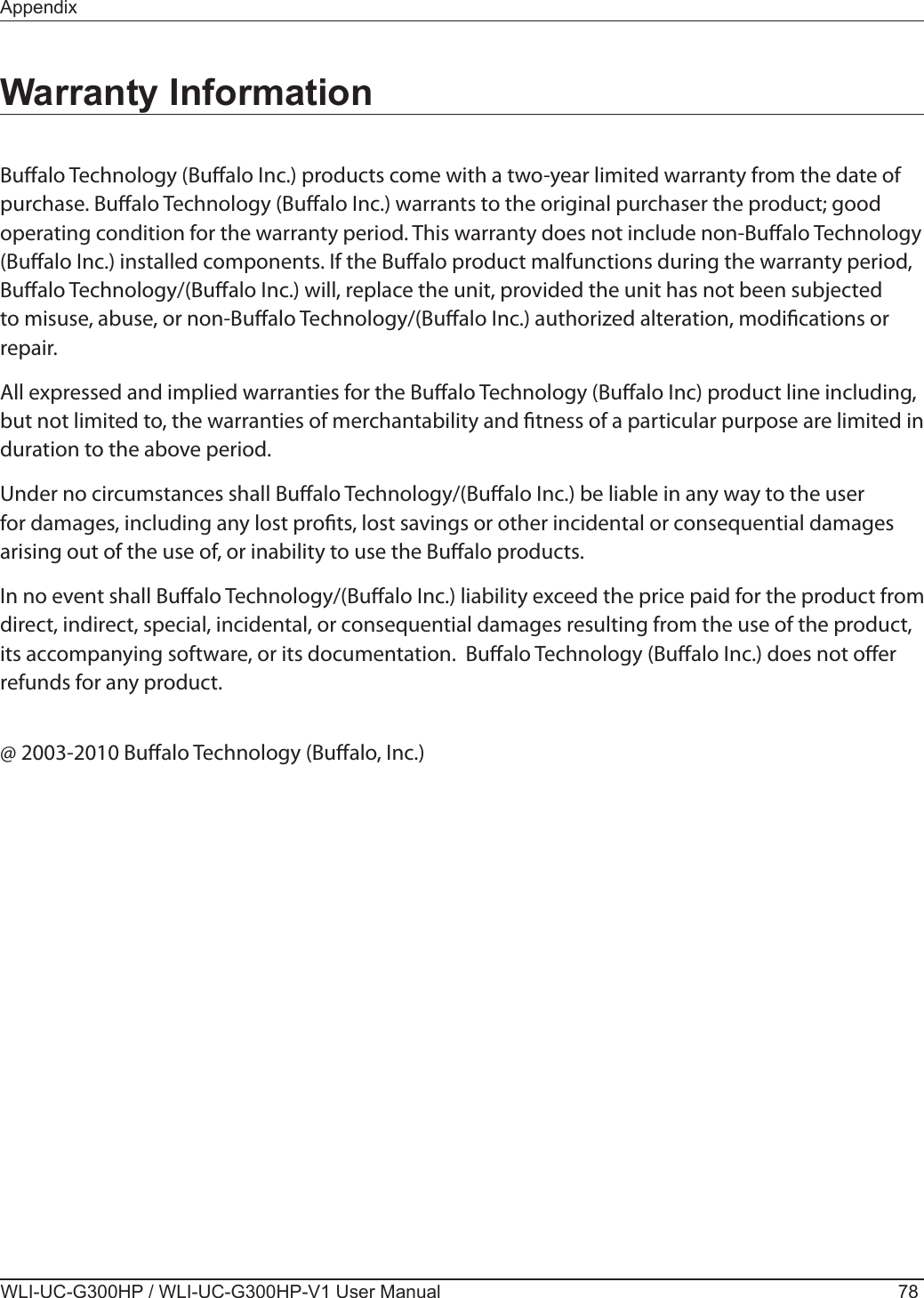 WLI-UC-G300HP / WLI-UC-G300HP-V1 User Manual 78AppendixWarranty InformationBualo Technology (Bualo Inc.) products come with a two-year limited warranty from the date of purchase. Bualo Technology (Bualo Inc.) warrants to the original purchaser the product; good operating condition for the warranty period. This warranty does not include non-Bualo Technology (Bualo Inc.) installed components. If the Bualo product malfunctions during the warranty period, Bualo Technology/(Bualo Inc.) will, replace the unit, provided the unit has not been subjected to misuse, abuse, or non-Bualo Technology/(Bualo Inc.) authorized alteration, modications or repair.All expressed and implied warranties for the Bualo Technology (Bualo Inc) product line including, but not limited to, the warranties of merchantability and tness of a particular purpose are limited in duration to the above period.Under no circumstances shall Bualo Technology/(Bualo Inc.) be liable in any way to the user for damages, including any lost prots, lost savings or other incidental or consequential damages arising out of the use of, or inability to use the Bualo products.In no event shall Bualo Technology/(Bualo Inc.) liability exceed the price paid for the product from direct, indirect, special, incidental, or consequential damages resulting from the use of the product, its accompanying software, or its documentation.  Bualo Technology (Bualo Inc.) does not oer refunds for any product.@ 2003-2010 Bualo Technology (Bualo, Inc.)