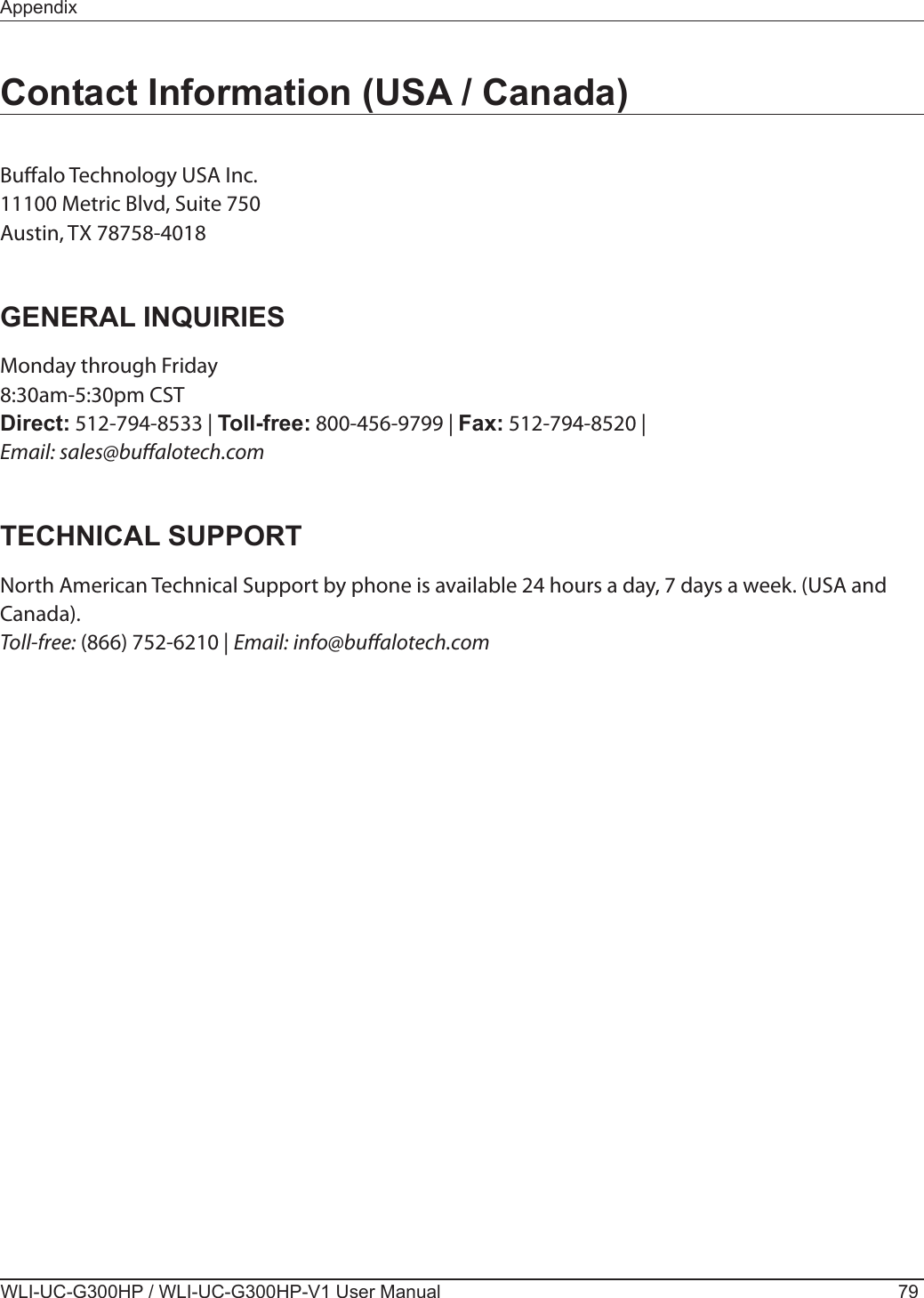 AppendixWLI-UC-G300HP / WLI-UC-G300HP-V1 User Manual 79Contact Information (USA / Canada)Bualo Technology USA Inc.11100 Metric Blvd, Suite 750Austin, TX 78758-4018GENERAL INQUIRIESMonday through Friday8:30am-5:30pm CSTDirect: 512-794-8533 | Toll-free: 800-456-9799 | Fax: 512-794-8520 |Email: sales@bualotech.comTECHNICAL SUPPORTNorth American Technical Support by phone is available 24 hours a day, 7 days a week. (USA and Canada).Toll-free: (866) 752-6210 | Email: info@bualotech.com