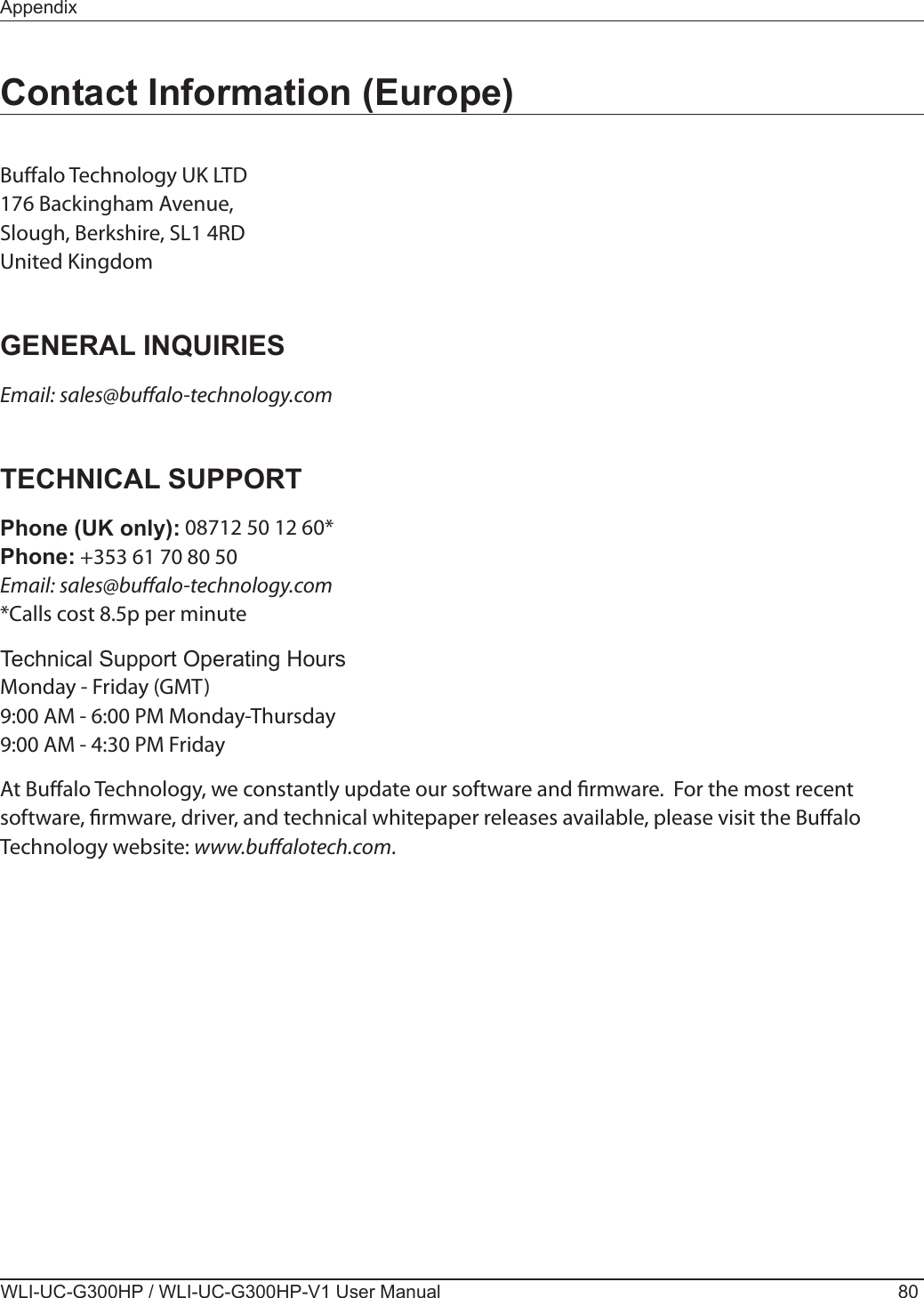 WLI-UC-G300HP / WLI-UC-G300HP-V1 User Manual 80AppendixContact Information (Europe)Bualo Technology UK LTD176 Backingham Avenue, Slough, Berkshire, SL1 4RDUnited KingdomGENERAL INQUIRIESEmail: sales@bualo-technology.comTECHNICAL SUPPORTPhone (UK only): 08712 50 12 60*Phone: +353 61 70 80 50Email: sales@bualo-technology.com*Calls cost 8.5p per minuteTechnical Support Operating HoursMonday - Friday (GMT)9:00 AM - 6:00 PM Monday-Thursday9:00 AM - 4:30 PM FridayAt Bualo Technology, we constantly update our software and rmware.  For the most recent software, rmware, driver, and technical whitepaper releases available, please visit the Bualo Technology website: www.bualotech.com.