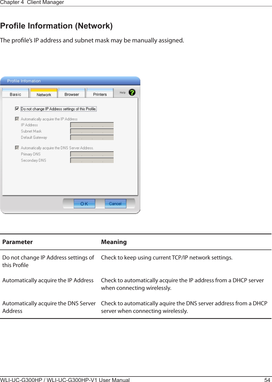 WLI-UC-G300HP / WLI-UC-G300HP-V1 User Manual 54Chapter 4  Client ManagerProle Information (Network)The prole’s IP address and subnet mask may be manually assigned.Parameter MeaningDo not change IP Address settings of this ProleCheck to keep using current TCP/IP network settings.Automatically acquire the IP Address Check to automatically acquire the IP address from a DHCP server when connecting wirelessly.Automatically acquire the DNS Server AddressCheck to automatically aquire the DNS server address from a DHCP server when connecting wirelessly.