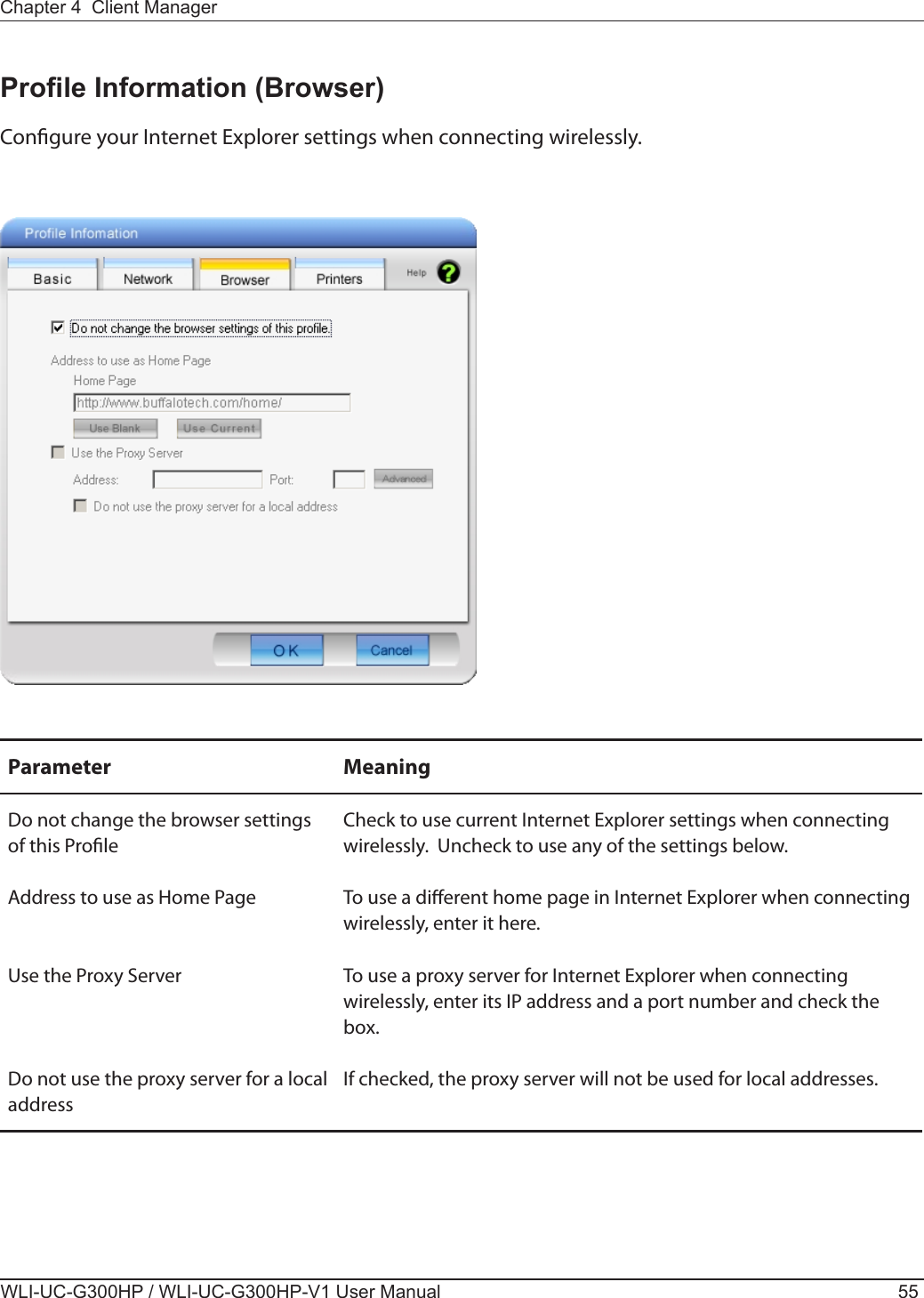 Chapter 4  Client ManagerWLI-UC-G300HP / WLI-UC-G300HP-V1 User Manual 55Prole Information (Browser)Congure your Internet Explorer settings when connecting wirelessly.Parameter MeaningDo not change the browser settings of this ProleCheck to use current Internet Explorer settings when connecting wirelessly.  Uncheck to use any of the settings below.Address to use as Home Page To use a dierent home page in Internet Explorer when connecting wirelessly, enter it here.Use the Proxy Server To use a proxy server for Internet Explorer when connecting wirelessly, enter its IP address and a port number and check the box.Do not use the proxy server for a local addressIf checked, the proxy server will not be used for local addresses.