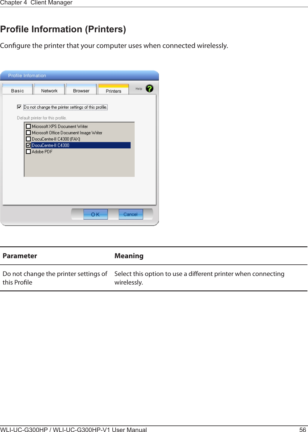 WLI-UC-G300HP / WLI-UC-G300HP-V1 User Manual 56Chapter 4  Client ManagerProle Information (Printers)Congure the printer that your computer uses when connected wirelessly.Parameter MeaningDo not change the printer settings of this ProleSelect this option to use a dierent printer when connecting wirelessly.