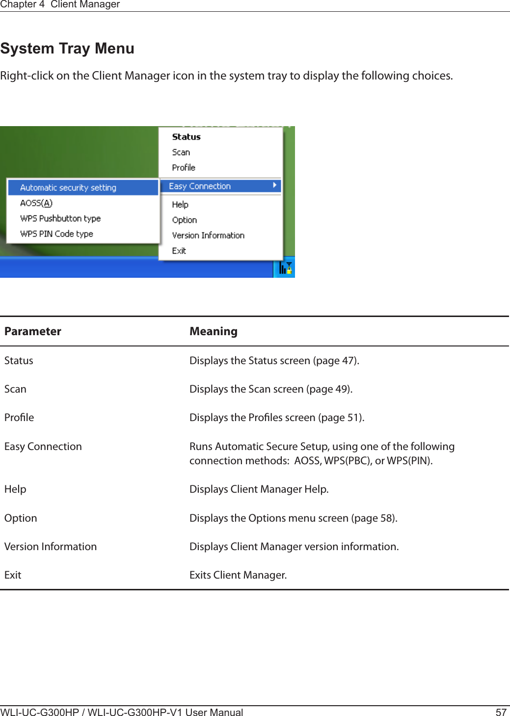 Chapter 4  Client ManagerWLI-UC-G300HP / WLI-UC-G300HP-V1 User Manual 57System Tray MenuRight-click on the Client Manager icon in the system tray to display the following choices.Parameter MeaningStatus Displays the Status screen (page 47).Scan Displays the Scan screen (page 49).Prole Displays the Proles screen (page 51).Easy Connection Runs Automatic Secure Setup, using one of the following connection methods:  AOSS, WPS(PBC), or WPS(PIN).Help Displays Client Manager Help.Option Displays the Options menu screen (page 58).Version Information Displays Client Manager version information.Exit Exits Client Manager.