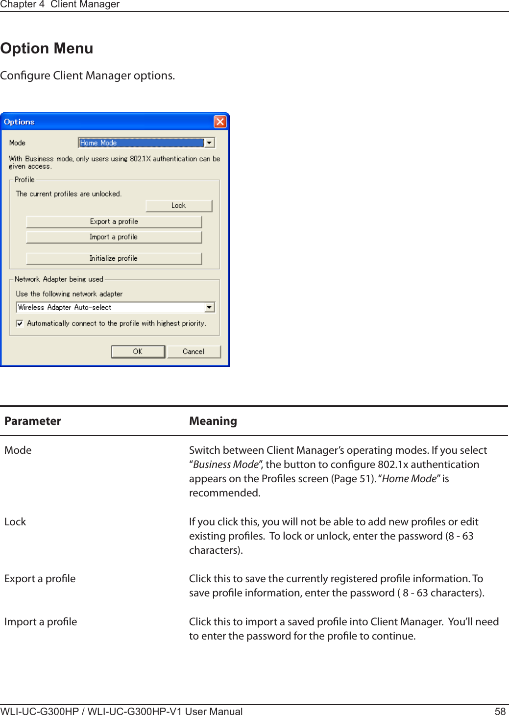 WLI-UC-G300HP / WLI-UC-G300HP-V1 User Manual 58Chapter 4  Client ManagerOption MenuCongure Client Manager options.Parameter MeaningMode Switch between Client Manager’s operating modes. If you select “Business Mode”, the button to congure 802.1x authentication appears on the Proles screen (Page 51). “Home Mode” is recommended.Lock If you click this, you will not be able to add new proles or edit existing proles.  To lock or unlock, enter the password (8 - 63 characters).Export a prole Click this to save the currently registered prole information. To save prole information, enter the password ( 8 - 63 characters).Import a prole Click this to import a saved prole into Client Manager.  You’ll need to enter the password for the prole to continue.