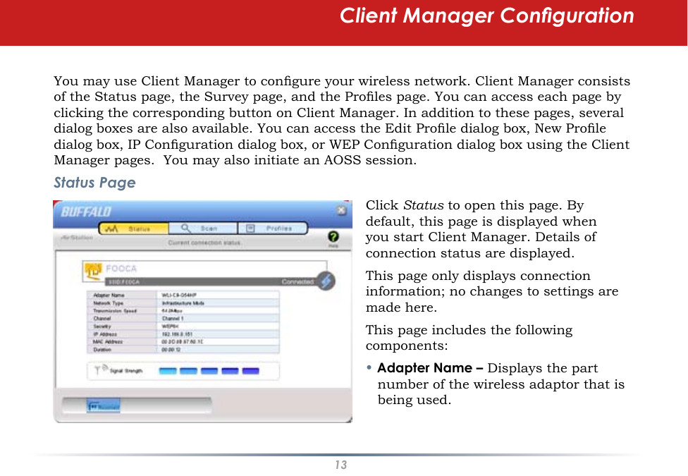 13You may use Client Manager to congure your wireless network. Client Manager consists of the Status page, the Survey page, and the Proles page. You can access each page by clicking the corresponding button on Client Manager. In addition to these pages, several dialog boxes are also available. You can access the Edit Prole dialog box, New Prole dialog box, IP Conguration dialog box, or WEP Conguration dialog box using the Client Manager pages.  You may also initiate an AOSS session.Status PageClick Status to open this page. By default, this page is displayed when you start Client Manager. Details of connection status are displayed.This page only displays connection information; no changes to settings are made here.This page includes the following components:• Adapter Name – Displays the part number of the wireless adaptor that is being used.Client Manager Conguration