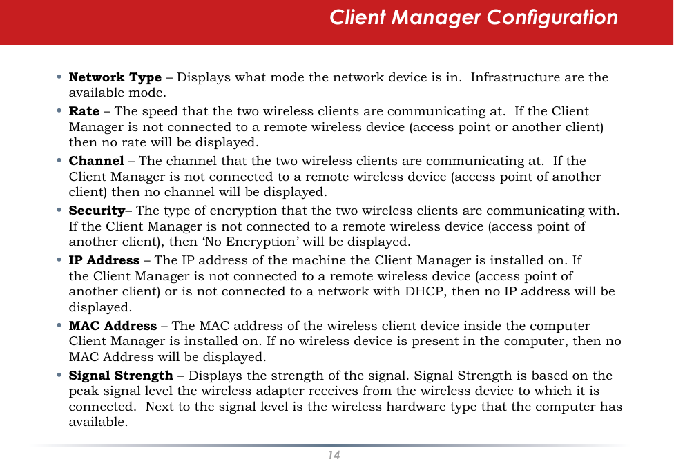 14•  Network Type – Displays what mode the network device is in.  Infrastructure are the available mode. •  Rate – The speed that the two wireless clients are communicating at.  If the Client Manager is not connected to a remote wireless device (access point or another client) then no rate will be displayed.•  Channel – The channel that the two wireless clients are communicating at.  If the Client Manager is not connected to a remote wireless device (access point of another client) then no channel will be displayed.•  Security– The type of encryption that the two wireless clients are communicating with.  If the Client Manager is not connected to a remote wireless device (access point of another client), then ‘No Encryption’ will be displayed.•  IP Address – The IP address of the machine the Client Manager is installed on. If the Client Manager is not connected to a remote wireless device (access point of another client) or is not connected to a network with DHCP, then no IP address will be displayed.•  MAC Address – The MAC address of the wireless client device inside the computer Client Manager is installed on. If no wireless device is present in the computer, then no MAC Address will be displayed.•  Signal Strength – Displays the strength of the signal. Signal Strength is based on the peak signal level the wireless adapter receives from the wireless device to which it is connected.  Next to the signal level is the wireless hardware type that the computer has available.Client Manager Conguration