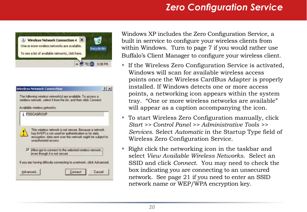 20Windows XP includes the Zero Conguration Service, a built in serrvice to congure your wireless clients from within Windows.  Turn to page 7 if you would rather use Buffalo’s Client Manager to congure your wireless client.•  If the Wireless Zero Configuration Service is activated, Windows will scan for available wireless access points once the Wireless CardBus Adapter is properly installed. If Windows detects one or more access points, a networking icon appears within the system tray.  “One or more wireless networks are available” will appear as a caption accompanying the icon.•  To start Wireless Zero Configuration manually, click Start &gt;&gt; Control Panel &gt;&gt; Administrative Tools &gt;&gt; Services. Select Automatic in the Startup Type field of Wireless Zero Configuration Service.•  Right click the networking icon in the taskbar and select View Available Wireless Networks.  Select an SSID and click Connect.  You may need to check the box indicating you are connecting to an unsecured network.  See page 21 if you need to enter an SSID network name or WEP/WPA encryption key.Zero Conguration Service