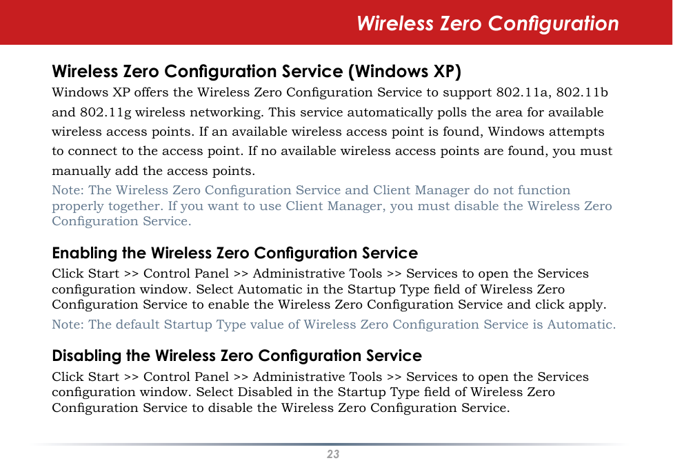 23Wireless Zero CongurationWireless Zero Conguration Service (Windows XP)Windows XP offers the Wireless Zero Conguration Service to support 802.11a, 802.11band 802.11g wireless networking. This service automatically polls the area for availablewireless access points. If an available wireless access point is found, Windows attemptsto connect to the access point. If no available wireless access points are found, you mustmanually add the access points.Note: The Wireless Zero Conguration Service and Client Manager do not function properly together. If you want to use Client Manager, you must disable the Wireless Zero Conguration Service.Enabling the Wireless Zero Conguration ServiceClick Start &gt;&gt; Control Panel &gt;&gt; Administrative Tools &gt;&gt; Services to open the Services conguration window. Select Automatic in the Startup Type eld of Wireless Zero Conguration Service to enable the Wireless Zero Conguration Service and click apply.Note: The default Startup Type value of Wireless Zero Conguration Service is Automatic. Disabling the Wireless Zero Conguration ServiceClick Start &gt;&gt; Control Panel &gt;&gt; Administrative Tools &gt;&gt; Services to open the Services conguration window. Select Disabled in the Startup Type eld of Wireless Zero Conguration Service to disable the Wireless Zero Conguration Service.