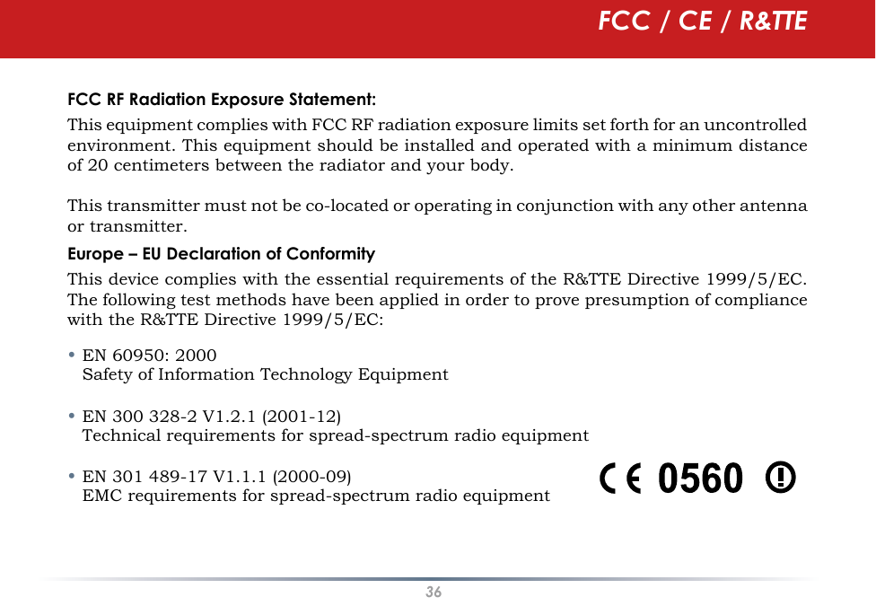 36FCC RF Radiation Exposure Statement:This equipment complies with FCC RF radiation exposure limits set forth for an uncontrolled environment. This equipment should be installed and operated with a minimum distance of 20 centimeters between the radiator and your body.This transmitter must not be co-located or operating in conjunction with any other antenna or transmitter.Europe – EU Declaration of ConformityThis device complies with the essential requirements of the R&amp;TTE Directive 1999/5/EC. The following test methods have been applied in order to prove presumption of compliance with the R&amp;TTE Directive 1999/5/EC:• EN 60950: 2000   Safety of Information Technology Equipment• EN 300 328-2 V1.2.1 (2001-12)   Technical requirements for spread-spectrum radio equipment• EN 301 489-17 V1.1.1 (2000-09)   EMC requirements for spread-spectrum radio equipmentFCC / CE / R&amp;TTE