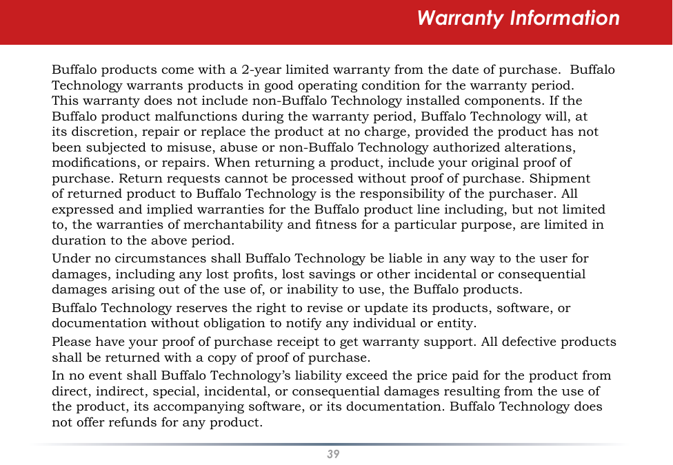 39Warranty InformationBuffalo products come with a 2-year limited warranty from the date of purchase.  Buffalo Technology warrants products in good operating condition for the warranty period. This warranty does not include non-Buffalo Technology installed components. If the Buffalo product malfunctions during the warranty period, Buffalo Technology will, at its discretion, repair or replace the product at no charge, provided the product has not been subjected to misuse, abuse or non-Buffalo Technology authorized alterations, modications, or repairs. When returning a product, include your original proof of purchase. Return requests cannot be processed without proof of purchase. Shipment of returned product to Buffalo Technology is the responsibility of the purchaser. All expressed and implied warranties for the Buffalo product line including, but not limited to, the warranties of merchantability and tness for a particular purpose, are limited in duration to the above period.Under no circumstances shall Buffalo Technology be liable in any way to the user for damages, including any lost prots, lost savings or other incidental or consequential damages arising out of the use of, or inability to use, the Buffalo products.Buffalo Technology reserves the right to revise or update its products, software, or documentation without obligation to notify any individual or entity.Please have your proof of purchase receipt to get warranty support. All defective products shall be returned with a copy of proof of purchase.In no event shall Buffalo Technology’s liability exceed the price paid for the product from direct, indirect, special, incidental, or consequential damages resulting from the use of the product, its accompanying software, or its documentation. Buffalo Technology does not offer refunds for any product.