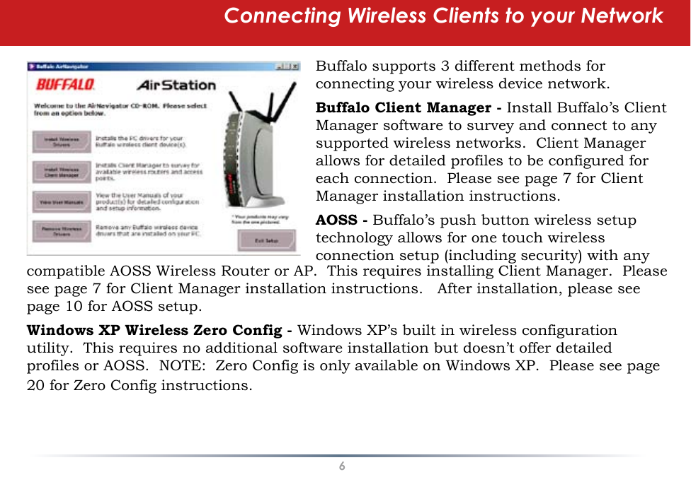 6Connecting Wireless Clients to your NetworkBuffalo supports 3 different methods for connecting your wireless device network.Buffalo Client Manager - Install Buffalo’s Client Manager software to survey and connect to any supported wireless networks.  Client Manager allows for detailed profiles to be configured for each connection.  Please see page 7 for Client Manager installation instructions.AOSS - Buffalo’s push button wireless setup technology allows for one touch wireless connection setup (including security) with any compatible AOSS Wireless Router or AP.  This requires installing Client Manager.  Please see page 7 for Client Manager installation instructions.   After installation, please see page 10 for AOSS setup.Windows XP Wireless Zero Config - Windows XP’s built in wireless configuration utility.  This requires no additional software installation but doesn’t offer detailed profiles or AOSS.  NOTE:  Zero Config is only available on Windows XP.  Please see page 20 for Zero Config instructions.