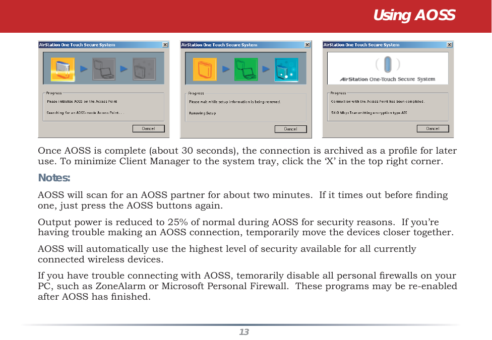 13Once AOSS is complete (about 30 seconds), the connection is archived as a proﬁ le for later use. To minimize Client Manager to the system tray, click the ‘X’ in the top right corner.Notes:AOSS will scan for an AOSS partner for about two minutes.  If it times out before ﬁ nding one, just press the AOSS buttons again.Output power is reduced to 25% of normal during AOSS for security reasons.  If you’re having trouble making an AOSS connection, temporarily move the devices closer together.AOSS will automatically use the highest level of security available for all currently connected wireless devices. If you have trouble connecting with AOSS, temorarily disable all personal ﬁ rewalls on your PC, such as ZoneAlarm or Microsoft Personal Firewall.  These programs may be re-enabled after AOSS has ﬁ nished.Using AOSS