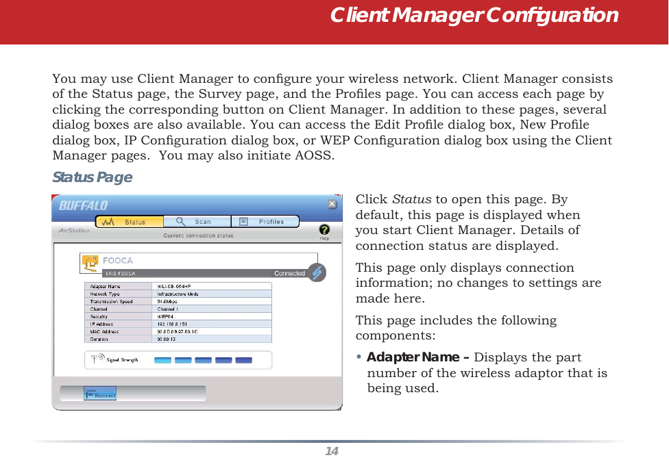 14You may use Client Manager to conﬁ gure your wireless network. Client Manager consists of the Status page, the Survey page, and the Proﬁ les page. You can access each page by clicking the corresponding button on Client Manager. In addition to these pages, several dialog boxes are also available. You can access the Edit Proﬁ le dialog box, New Proﬁ le dialog box, IP Conﬁ guration dialog box, or WEP Conﬁ guration dialog box using the Client Manager pages.  You may also initiate AOSS.Status PageClick Status to open this page. By default, this page is displayed when you start Client Manager. Details of connection status are displayed.This page only displays connection information; no changes to settings are made here.This page includes the following components:• Adapter Name – Displays the part number of the wireless adaptor that is being used.Client Manager Conﬁ guration