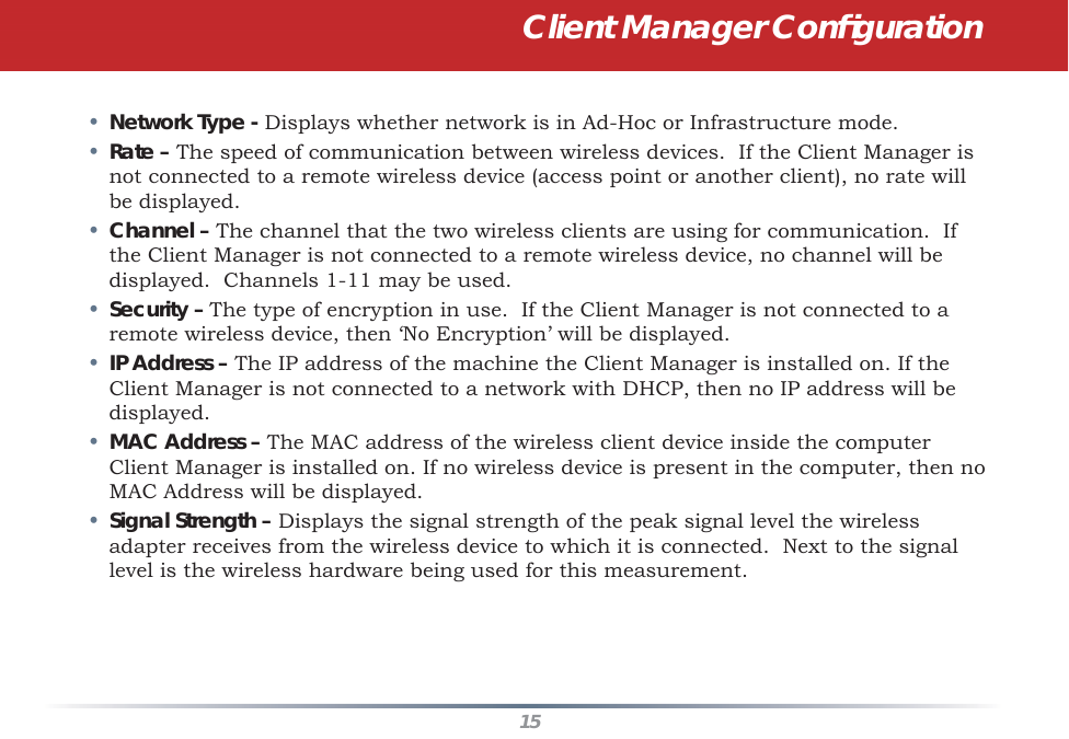 15•  Network Type - Displays whether network is in Ad-Hoc or Infrastructure mode. •  Rate – The speed of communication between wireless devices.  If the Client Manager is not connected to a remote wireless device (access point or another client), no rate will be displayed.•  Channel – The channel that the two wireless clients are using for communication.  If the Client Manager is not connected to a remote wireless device, no channel will be displayed.  Channels 1-11 may be used.•  Security – The type of encryption in use.  If the Client Manager is not connected to a remote wireless device, then ‘No Encryption’ will be displayed.•  IP Address – The IP address of the machine the Client Manager is installed on. If the Client Manager is not connected to a network with DHCP, then no IP address will be displayed.•  MAC Address – The MAC address of the wireless client device inside the computer Client Manager is installed on. If no wireless device is present in the computer, then no MAC Address will be displayed.•  Signal Strength – Displays the signal strength of the peak signal level the wireless adapter receives from the wireless device to which it is connected.  Next to the signal level is the wireless hardware being used for this measurement.Client Manager Conﬁ guration