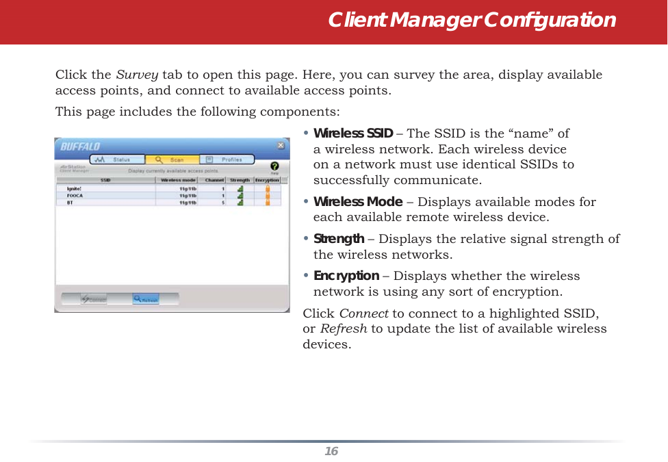 16Click the Survey tab to open this page. Here, you can survey the area, display available access points, and connect to available access points.This page includes the following components:• Wireless SSID – The SSID is the “name” of a wireless network. Each wireless device on a network must use identical SSIDs to successfully communicate.  • Wireless Mode – Displays available modes for each available remote wireless device.• Strength – Displays the relative signal strength of the wireless networks.• Encryption – Displays whether the wireless network is using any sort of encryption.Click Connect to connect to a highlighted SSID, or Refresh to update the list of available wireless devices.  Client Manager Conﬁ guration