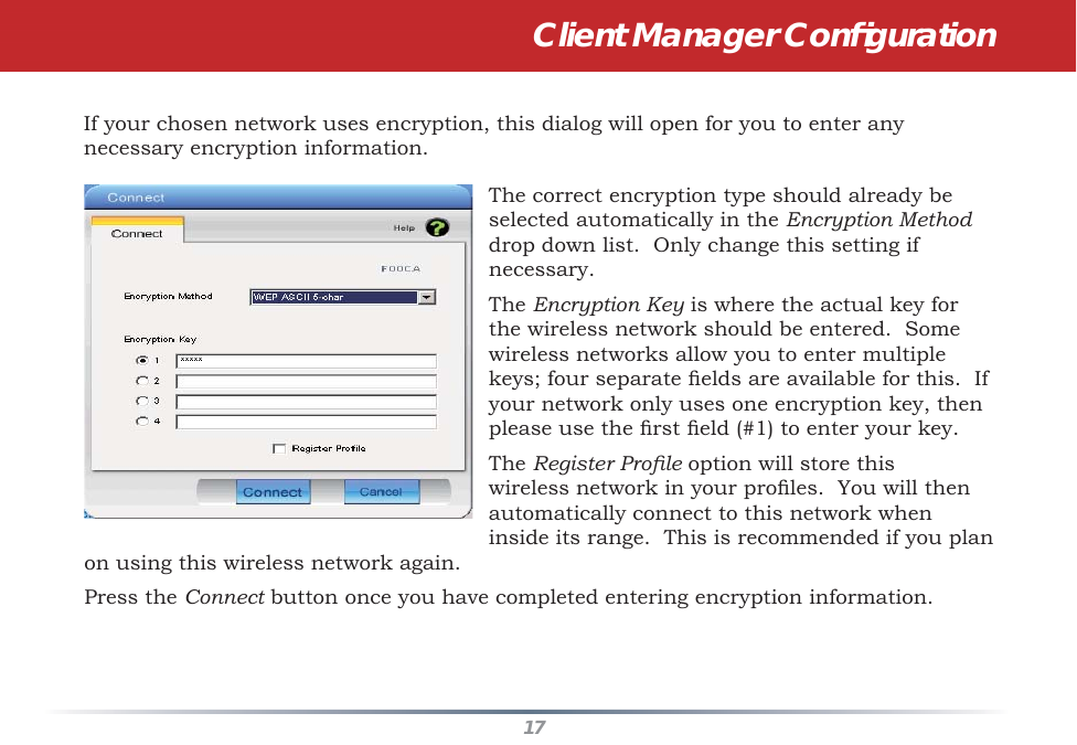 17If your chosen network uses encryption, this dialog will open for you to enter any necessary encryption information.  The correct encryption type should already be selected automatically in the Encryption Method drop down list.  Only change this setting if necessary.The Encryption Key is where the actual key for the wireless network should be entered.  Some wireless networks allow you to enter multiple keys; four separate ﬁ elds are available for this.  If your network only uses one encryption key, then please use the ﬁ rst ﬁ eld (#1) to enter your key.The Register Proﬁ le option will store this wireless network in your proﬁ les.  You will then automatically connect to this network when inside its range.  This is recommended if you plan on using this wireless network again.Press the Connect button once you have completed entering encryption information.Client Manager Conﬁ guration